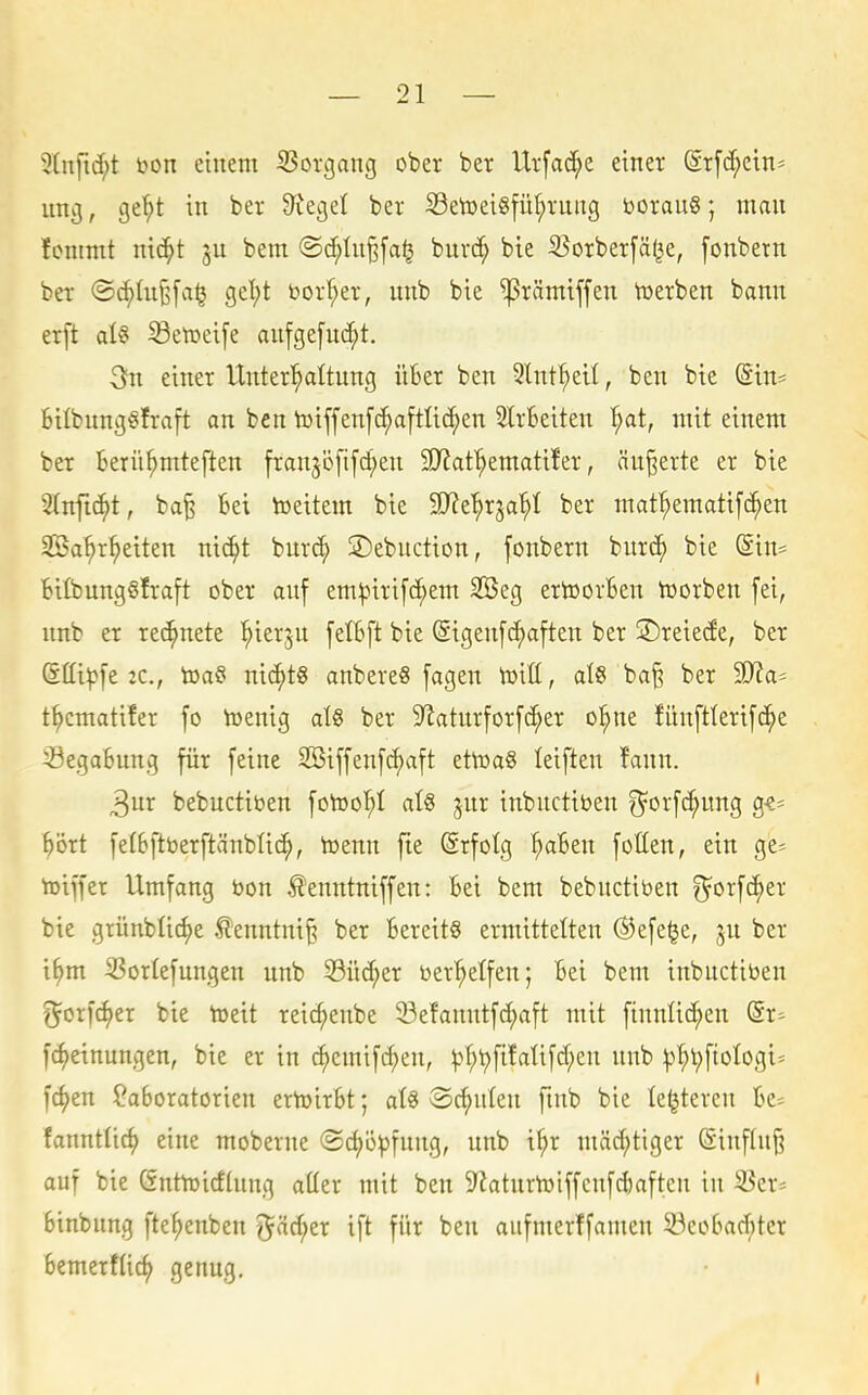 3lnfid;t t»on einem S3organg ober bet Urfac^e einer Srfc^ein- uni}, ge^t in ber Sieget ber SetoeiSfü^rnng boranS; man fommt nic^t bem ®d;In§fa^ buvc^ bie S?orber[ä(|e, [onbetn ber <S(^tu^[a§ get)t bor^er, nnb bie ^rämiffen tüerben bann erft at§ S3etr»eij'e anfge[nd;t. 3n einer Unter^Ilnng iiSer ben Slnt^eit, ben bie (Sin- Bilbungöfraft an ben totffenfc^aftlic^en SlrBeiten ^at, mit einem ber Berü^mteften frangi^fifc^en SD^af^ematifer, äußerte er bie Slnfic^t, ba^ Bei toeitem bie Wt^xiai}i ber mat^ematifc^en 2Ba^r^eiten m6)t bur(^ SDebnctton, fonbern burc^ bie (Sin= Btlbung§!ra[t ober anf em^iri[(^em 2öeg ertoorBen toorben fei, nnb er rechnete '^ierju [elBft bie (Sigenfc^aften ber ©reiede, ber (Sttt^fe 2C., toa§ nic^tg anbere« [agen iüitt, al8 ba§ ber 50?a* t^cmatiler fo toenig al§ ber 9^atnrforfc^er o^ne fünftterifc^e 23egaBnng für feine SBiffenfc^aft etoaS leiften !ann. 3ur bebuctiben fotoo'^I aU jnr inbnctiben ^orf^ung g«- ^ört fefBftt)erftänb(i(^, toenn fte (Srfolg ^Ben foüen, ein ge* hjiffer Umfang t>on ^'enntniffen: Bei bem bebnctiben ^orfc^er bie griinbüc^e .^*enntm§ ber Bereits ermittelten ®efe§e, jn ber i^m ^orfefungen nnb 53üd;er ber'^elfen; Bei bem inbnctiben ^oncf>er bie toeit reic^enbe 33efanntfc^aft mit finnlic^en (Sr= fc^einungen, bie er in c^emif4)en, ^3f;t)fifalifd;en nnb |3^l;fioIogi=^ f4)en ?aBoratorien ertoirBt; aU ©ernten fmb bie le^teven Be^ fanntlic^ eine moberne (Sdjö^jfnng, nnb t^r mäd;tiger Sinfln^ auf bie ßnttridlnng atter mit ben 9^atnrtoiffcnfd)aften in ^cr^ Binbnng fte^enben ^äc^er ift für ben aufmerffamen S3eoBad;ter Bemerfiic^ genug.