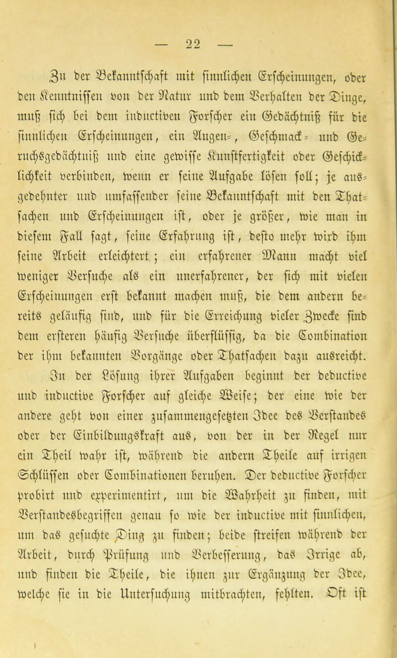 3u bev ^efanutfc^aft mit finntid^eu (SrfcJ^einungen, ober bcn ^enntniffeu bon ber 9latur unb bem S3ei-^alten ber 2)ingc, mu§ ftc^ Bei bem iiibuctibeu ?5^or[d;er ein ®ebäc^tni§ für bie [iunHc(;eu ^rfd;eiuuiigen, ein 3lugeu=, @e[d^ma(f' unb ®e= rnc^ggebäc^tutj^ unb eine getoiffe üunftfertigfeit ober ©efc^id^ lic^feit bertiuben, iüeun er feine SlufgaBe löfen foü; je au8= gebef;nter unb umfaffenber feine S3efanntfc[;aft mit ben X\)aU fachen unb (Srfrf)einuugen ift, ober je größer, toie man in biefem ^aü fagt, feine (Srfa^rung ift, befto me^r toirb i^m feine 5trl3eit erleid;tert ; ein erfa'^reuer SD'Janu mac^t biel Weniger ^erfuc^e atö ein unerfat;rener, ber ftc^ mit bieten @rf(|einungen erft Befannt machen mu^, bie bem anbern 6e= reit§ geläufig finb, unb für bie ©rreic^nng bieler ^toede ftnb bem erfteren ^änfig 35erfnc^e üBerflüffig, ba bie (SomBination ber if;m Befannten Vorgänge ober jl'^atfad;en bagn ausreicht. 3n ber ?ofnng i(;rer SlufgaBen Beginnt ber bebuctibe unb inbuctibe g^orfd^er auf gteic^e SBeife; ber eine toie ber anbere gef)t bon einer gufammeugefe^ten -öbee be8 ^erftanbe^ ober ber (SiuBilbungöfraft au8, bou ber in ber Sieget nur ein jt'^eil h3al;r ift, tbä^reub bie anbern jt^eile auf irrigen (Sc^tüffen ober SomBinationen Berufen, ©er bebuctibe 5orf(J)er ^^roBirt unb e^-^'»erimentirt, um bie Söa^r^eit ju finben, mit 33erftanbe8Begriffcn genau fo ibie ber inbuctibe mit finnli(^en, um ba§ gefnd;te ,S)ing ju finben; Beibe ftreifen lüä^reub ber 3lrBeit, burci^ ^^rüfung unb 33erBefferuug, ba§ Orrige aB, unb finben bie jL^eile, bie i^nen jur (Srgäujung ber 3bcc, toelcf)e fte in bie Uuterfud;uug mitBrac^ten, fel^Iten. Oft ift I
