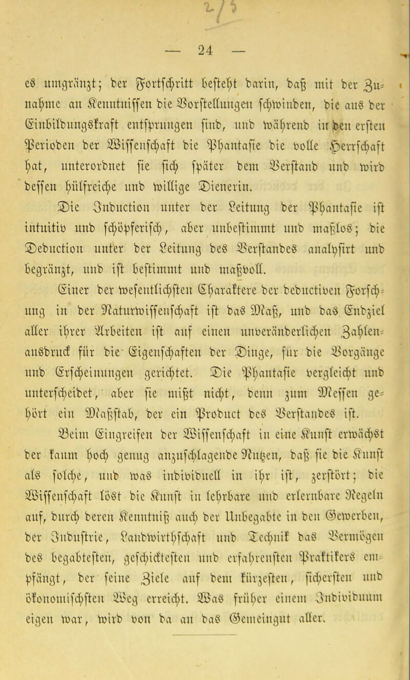 eS umgränjt; ber ^ortfc^ritt kfter^t barin, ba§ mit ber 3u= nannte an ^enntniffen bie S3orftet(nngen [d;n)tnben, bie an« ber @in6ilbnng§fraft entf^mmgen finb, nnb toä^renb in joen erften ^erioben ber 2öiffen[c^aft bie ^^ntafie bie tootte f)err[^a[t ^ai, nnterorbnet [ie ftd; [päter bem iBerftanb uub toirb beffen ^iitfreid;e nnb toittige Wienerin. ®ie Snbnction unter ber ?eitnng ber ^^^ntafie ift intuitiö unb [d;ö^ferifd;, aBer unBeftimmt nnb ma|lIo8; bie ©ebnction nnter ber Leitung be8 S^erftanbeS analt>firt unb Begränjt, nnb ift Beftimmt unb maj^boü. Siner ber toefenttic^ften S^araftere ber bebuctit>en O^orfd^= ung in ber S^aturteiffenfc^aft ift ba§ 2D?a§; unb ba§ (Snbgiel aßer i^rer ^ÄrBeiten ift auf einen nnDeränbertid^en 3^^^^' an§bru(f für bie- (Sigenfd;aften ber 2)inge, für bie -Vorgänge unb (Sr[c^einnngen gerichtet. ®ie ^I;antafte bergteid^t unb nnter[d;cibet,' aBer fie mi^t nic^t, benn juni SJJeffen ge- t;ijrt ein 2)faj3ftaB, ber ein ^robnct bc^ 5?erftanbe8 ift. 33eim (Eingreifen ber 2öiffen[d)aft in eine ^unft ertüäc^§t ber !anm ^od) genug anjn[d;Iagenbe S^n^en, bajj fie bie ^nnft a\% fotcf)e, nnb h)a§ inbibibnefl in i^r ift, jerftört; bie Stffeu[d;a[t Iö§t bie ^nnft in le^rBare nnb erleruBare 9fege(u auf, bur^ bereu ^enntni§ and; ber UnBegaBte in ben ©etücrBen, ber 3nbuftrie, ?anbtoirt^fd;rtft unb ^cd;ni? baö i^eruiögcn be§ BegaBteften, gefc^idteften unb crfat;venften ^raftiferS cm ^fängt, ber feine ^\<t\t auf beut fürjeften, fid;erftcu unb öfononiifd;ften Seg erreid;t. SBa§ früf;cr einem 3nbimbunm eigen U)ar, U)irb bon ba an baS (Gemeingut atter.