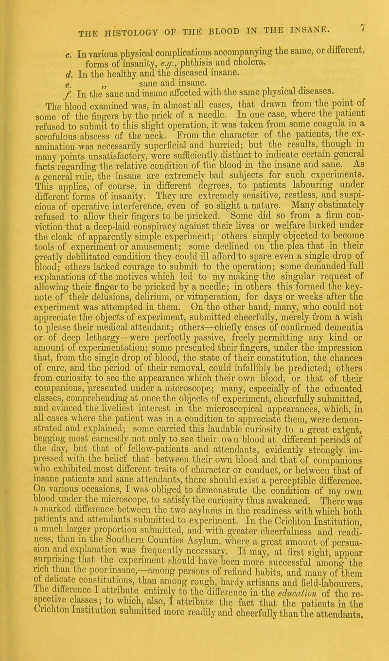c. In various physical complications accompanying the same, or different, forms of insanity, e.g., phthisis and cholera. d. In the healthy and the diseased insane. e. „ sane and insane. / In the saue and insime affected with the same physieal diseases. The blood examined was, in almost all cases, that drawn from the point of some of the iiugers by the prick of a needle. In one ease, where the patient refused to submft to this slight operation, it was taken from some coagula m a scrofidous abscess of the neck. From the character of the patients, the ex- amination was necessarily superficial and hurried; but the results, though in many points unsatisfactory, were sufficiently distinct to indicate certain general facts regarding the relative condition of the blood in the insane and sane. As a general rule, the insane are extremely bad subjects for such experiments. This applies, of coilrse, in different degrees, to patients labouring under different forms of insanity. They are extremely sensitive, restless, and suspi- cious of operative interference, even of so slight a nature. Many obstinately refused to allow then- fingers to be pricked. Some did so from a firm con- viction that a deep-laid conspiracy against their lives or welfare liu-ked under the cloak of apparently simple experiment; others simply objected to beconae tools of expeiiment or amusement; some declined on the plea that in their greatly debilitated condition they coidd ill afford to spare even a single drop of blood; others lacked courage to submit to the operation; some demanded fuU explanations of the motives which led to my making the singular request of allowing theii- finger to be pricked by a needle; in others this fonned the key- note of their delusions, delirium, or vituperation, for days or weeks after the experiment was attempted in them. On the other hand, many, who could not appreciate the objects of experiment, submitted cheerfully, merely from a wish to please their medical attendant; others—chiefly cases of confirmed dementia or of deep lethargy—were perfectly passive, freely permitting any kind or amount of experimentation; some presented their fingers, under the impression that, from the single drop of blood, the state of their constitution, the chances of cure, and the period of theii- removal, could infallibly be predicted; others from curiosity to see the appearance which their own blood, or that of their companions, presented under a microscope; many, especially of the educated classes, comprehending at once the objects of experiment, cheerfully submitted, and evinced the liveliest interest in the microscopical appearances, M'hich, in aU cases where the patient was in a condition to appreciate them, were demon- strated and explained; some carried this laudable curiosity to a great extent, begging most earnestly not only to see then- own blood at different period's of the day, but that of fellow-patients and attendants, evidently strongly im- pressed with the beKef that between their own blood and that of companions who exhibited most different traits of character or conduct, or between that of insane patients and sane attendants, there should exist a perceptible difference. On various occasions, I was obliged to demonstrate the condition of my own blood under the microscope, to satisfy the curiosity thus awakened. There was a marked difference between the two asylums in the readiness with which both patients and attendants submitted to experiment. In the Crichton Institution, a much larger proportion submitted, and with gi-eater cheerfulness and readi- ness, than in the Southern Counties Asylum, where a great amount of persua- sion and explanation was frequently necessai-y. It may, at first sight, appear surprising that the expenment should have been more successful among the nch than the poor insane,—among persons of refined habits, and many of them ot dehcate constitutions, than among rough, hardy artisans and field-labourers. Ihc cliilercncc I attiibutc entu'cly to the cMerenee in the education of the re- spcetivc classes; to which, also, I attribute the fact that the patients in the Onchton Institution submitted more readily and cheerfully than the attendants.