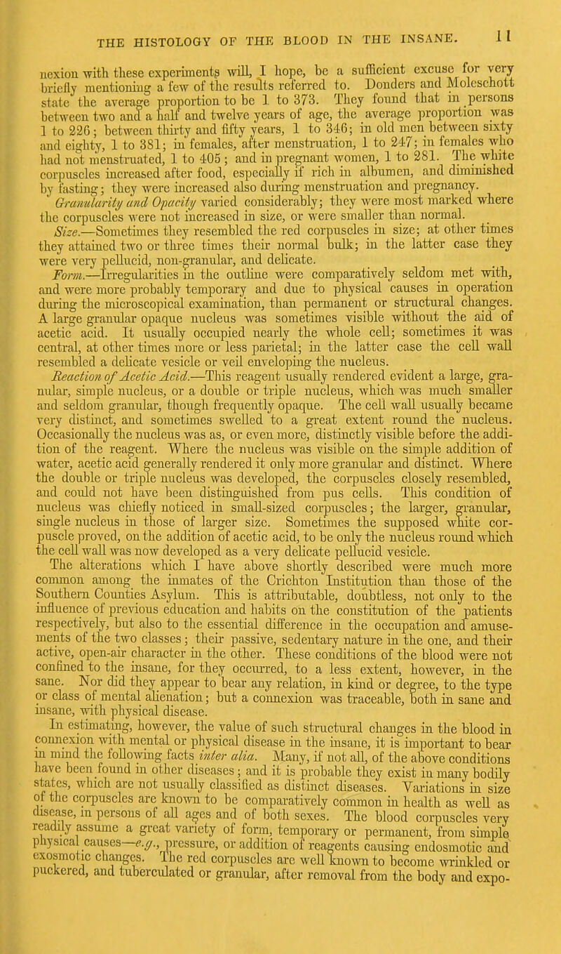 uexiou with these experiment? will, I hope, be a sufficient excuse for very briefly mentioning a few of the results referred to. Bonders and Molcschott state the average proportion to be I to 373. Tliey found that m persons between two and a halt and twelve years of age, the average proportion was 1 to 226; between thii-ty and iil'ty years, 1 to 346; in old men between sixty and eighty, 1 to 381; in females, alter menstniation, i to 247; in females who had not menstruated, 1 to 405 ; and in pregnant women, 1 to 281. The white corpuscles increased after food, especially if rich in albumen, and diminished by fasting; they were increased also during menstruation and pregnancy. Granularity and Opacity varied considerably; they were most marked where the corpuscles were not increased in size, or were smaller than normal. Size.—Sometimes they resembled the red corpuscles in size; at other times they attained two or tlii-ee times their normal bulk; iu the latter case they were very pellucid, non-granular, and delicate. Form.—Irregularities in the outHue were comparatively seldom met with, and were more probably temporary and due to physical causes in operation during the microscopical examination, than permanent or stmetural changes. A large gi-auular opaque nucleus was sometimes visible without the aid of acetic acid. It usually occupied nearly the whole ceU; sometimes it was central, at other times more or less parietal; in the latter case the cell wall resembled a delicate vesicle or veil enveloping the nucleus. Reaction of Acetic Acid.—This reagent usually rendered evident a large, gra- nular, simple nucleus, or a double or triple nucleus, which was much smaller and seldom granular, though frequently opaque. The ceU waU usually became very distinct, and sometimes swelled to a great extent round the nucleus. Occasionally the nucleus was as, or even more, distinctly visible before the addi- tion of the reagent. Where the nucleus was visible on the simple addition of water, acetic acid generally rendered it only more granular and distinct. Where the double or triple nucleus was developed, the corpuscles closely resembled, and could not have been distinguished from pus cells. This condition of nucleus was chiefly noticed in small-sized corpuscles; the larger, granular, single nucleus ia those of larger size. Sometimes the supposed white cor- puscle proved, on the addition of acetic acid, to be only the nucleus round which the cell waU was now developed as a very delicate pellucid vesicle. The alterations which I have above shortly described were much more common among the inmates of the Crichton Institution than those of the Southern Counties Asylum. This is attributable, doubtless, not only to the influence of pre\dous education and habits on the constitution of the patients respectively, but also to the essential difference in the occupation and amuse- ments of the two classes; theii- passive, sedentaiy natm-e in the one, and their active, open-air character iu the other. These conditions of the blood were not confined to the insane, for they occurred, to a less extent, however, in the sane. Nor did they appear to bear any relation, in kind or degree, to the type or class of mental aUeuation; but a eoimexion was traceable, both in sane and msane, -nTlth physical disease. In estimating, however, the value of such structui-al changes in the blood in connexion with mental or physical disease in the insane, it is important to bear ui mind the loUowmg facts inter alia. Many, if not all, of the above conditions have been found m other diseases; and it is probable they exist iu many bodily states, which are not usually classified as distinct diseases. Variations in size of the corpuscles are known to be comparatively common in health as well as disease, in persons of aU a^es and of both sexes. The blood corpuscles very readily assume a great variety of form, temporary or permanent, from simple physica causes—^..^., pressiu-e, or addition of reagents causing endosmotic and cxosmotic changes. The red corpuscles are weU known to become wrinkled or puckered, and tuberculated or granular, after removal from the body and expo-