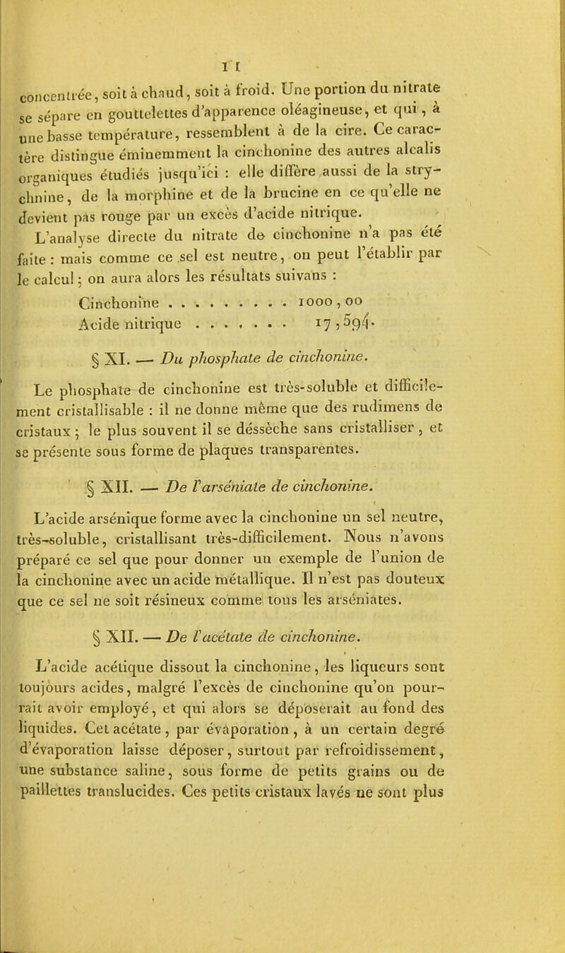 I t concentrée, soit à chaude soit à froid. Une portion du nitrate se sépare en gouttelettes d'apparence oléagineuse, et qui, à une basse température, ressemblent à de la cire. Ce carac- tère distingue éminemment la cinchonine des autres alcalis organiques étudiés jusqu'ici : elle diffère aussi de la stry- chnine, de la morphine et de la brucine en ce qu'elle ne devient pas rouge par un excès d'acide nitrique. L'analyse directe du nitrate de cinchonine n'a pas été faite : mais comme ce sel est neutre, on peut l'établir par le calcul 5 on aura alors les résultats suivans : Cinchonine . 1000,00 Acide nitrique x7 5• § XI. — Du phosphate de cinchonine. Le phosphate-de cinchonine est très-soluble et difficile- ment cristallisable : il ne donne même que des rudimens de cristaux ; le plus souvent il se dessèche sans cristalliser , et se présente sous forme de plaques transparentes. § XII. — De Varséniale de cinchonine. L'acide arsénique forme avec la cinchonine un sel neutre, très-soluble, cristallisant très-difficilement. Nous n'avons préparé ce sel que pour donner un exemple de l'union de la cinchonine avec un acide métallique. Il n'est pas douteux que ce sel ne soit résineux comme tous les arséniates. § XII. — De Vacétate de cinchonine. L'acide acétique dissout la cinchonine, les liqueurs sont toujours acides, malgré l'excès de cinchonine qu'on pour- rait avoir employé, et qui alors se déposerait au fond des liquides. Cet acétate, par évaporation, à un certain degré d'évaporation laisse déposer, surtout par refroidissement, une substance saline, sous forme de petits grains ou de paillettes translucides. Ces petits cristaux lavés ne sont plus