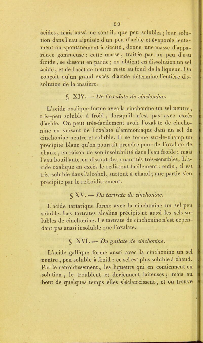 acides, mais aussi ne sont-ils que peu solubles ; leur solu- tion dans Peau aiguisée d'un peu d'acide et évaporée lente- ment ou spontanément à siccité, donne une masse d'appa- rence gommeuse : cette masse, traitée par un peu d'eau froide , se dissout en partie-, on obtient en dissolution un sel acide , et de l'acétate neutre reste au fond de la liqueur. On conçoit qu'un grand excès d'acide détermine l'entière dis- solution de la matière. § XIV. — De ïoxalate de cinchonine. L'acide oxalique forme avec la cinchonine un sel neutre, très-peu soluble à froid , lorsqu'il n'est pas avec excès d'acide. On peut très-facilement avoir l'oxalate de cincho- nine en versant de l'oxalate d'ammoniaque dans un sel de crachonine neutre et soluble. Il se forme sur-le-champ un précipité blanc qu'on pourrait prendre pour de l'oxalate de chaux , en raison de son insolubilité dans l'eau froide 5 mais l'eau bouillante en dissout des quantités très-sensibles. L'a- cide oxalique en excès le redissout facilement : enfin, il est très-soluble dans l'aicohol, surtout à chaud 5 une partie s'en précipite par le refroidissement. § XV. — Du tartrate de cinchonine. L'acide tartarique forme avec la cinchonine un sel peu soluble. Les tartrates alcalins précipitent aussi les sels so- lubles de cinchonine. Le tartrate de cinchonine n'est cepen- dant pas aussi insoluble que l'oxalate. § XVI. — Du gallate de cinchonine. L'acide gallique forme aussi avec la cinchonine un sel neutre , peu soluble à froid : ce sel est plus soluble à chaud. Parle refroidissement, les liqueurs qui en contiennent en solution , le troublent et deviennent laiteuses ; mais au bout de quelques temps elles s'éclaircissent, et on trouve