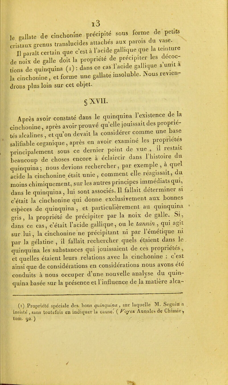 le sallate de cinchonine précipité sous forme de petits cristaux grenus translucides attachés aux parois du vase. 1 paraît certain que c'est à l'acide gallique que la teinture de no'ix de galle doit la propriété de précipiter les décoc- tions de quinquina (i) : dans ce cas 1 acide gallique s unit a la cinchonïne, et forme une gallate insoluble. Nous revien- drons plus loin sur cet objet. § xvn. Après avoir constaté dans le quinquina l'existence de la cinchonine, après avoir prouvé qu'elle jouissait des proprié- tés alcalines , et qu'on devait la considérer comme une base salifiable organique, après en avoir examiné les propriétés principalement sous ce dernier point de vue, il restait beaucoup de choses encore à éclaircir dans 1 histoire du quinquina; nous devions rechercher, par exemple , à quel acide la cinchonine était unie, comment elle réagissait, du moins chimiquement, sur les autres principes immédiats qui, dans le quinquina, lui sont associés. Il fallait déterminer si c'était la cinchonine qui donne exclusivement aux bonnes espèces de quinquina , et particulièrement au quinquina gris, la propriété de précipiter par la noix de galle. Si, dans ce cas, c'était l'acide gallique, ou le tannin , qui agit sur lui, la cinchonine ne précipitant ni par l'émétique ni par la gélatine , il fallait rechercher quels étaient dans le quinquina les substances qui jouissaient de ces propriétés, et quelles étaient leurs relations avec la cinchonine : c'est ainsi que de considérations en considérations nous avons été conduits à nous occuper d'une nouvelle analyse du quin- quina basée sur la présence et l'influence de la matière alca- (i) Propriété spéciale des bons quinquina , sur laquelle M. Seguin a insisté , sans toutefois en indiquer la cause.' ( Viyez Annales de Chimie ^ tom. ga. )