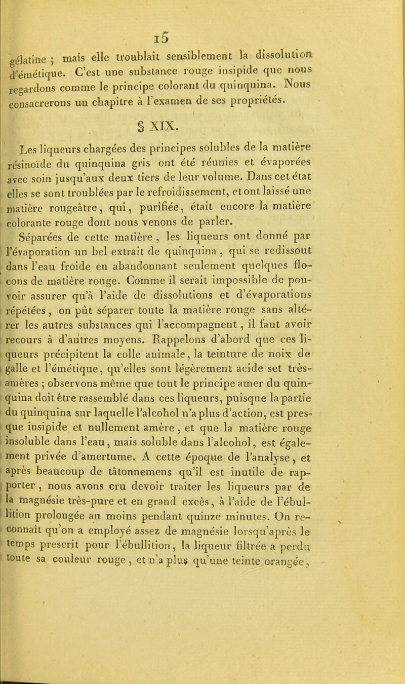 Platine ; mais elle troublait sensiblement la dissolution çfémétique. C'est une substance rouge insipide que nous regardons comme le principe colorant du quinquina. Nous consacrerons un chapitre à l'examen de ses propriétés. S XIX. Les liqueurs chargées des principes solubles de la matière résinoïde du quinquina gris ont été réunies et évaporées avec soin jusqu'aux deux tiers de leur volume. Dans cet état elles se sont troublées par le refroidissement, et ont laissé une matière rougeâtre, qui, purifiée, était encore la matière colorante rouge dont nous venons de parler. Séparées de cette matière , les liqueurs ont donné par l'évaporation un bel extrait de quinquina , qui se redissout dans l'eau froide en abandonnant seulement quelques flo- cons de matière rouge. Comme il serait impossible de pou- voir assurer qu'à l'aide de dissolutions et d'évaporalions répétées, on pût séparer toute la matière rouge sans alté- rer les autres substances qui l'accompagnent, il faut avoir recours à d'autres moyens. Rappelons d'abord que ces li- queurs précipitent la colle animale, la teinture de noix de galle et l'émétique, qu'elles sont légèrement acide set très- amères ; observons même que tout le principe amer du quin- quina doit être rassemblé dans ces liqueurs, puisque la partie du quinquina sur laquelle l'alcohol n'a plus d'action, est pres- que insipide et nullement amère , et que la matière rouge insoluble dans l'eau, mais soluble dans l'alcohol, est égale- ment privée d'amertume. A cette époque de l'analyse, et après beaucoup de tâtonnemens qu'il est inutile de rap- porter , nous avons cru devoir traiter les liqueurs par de la magnésie très-pure et en grand excès, à l'aide de l'ébul- lition prolongée au moins pendant quinze minutes. On re- connaît qu'on a employé assez de magnésie lorsqu'après le temps prescrit pour lebullition, la liqueur filtrée a perdu toute sa couleur rouge, et n'a plus qu'une teinte orangée.