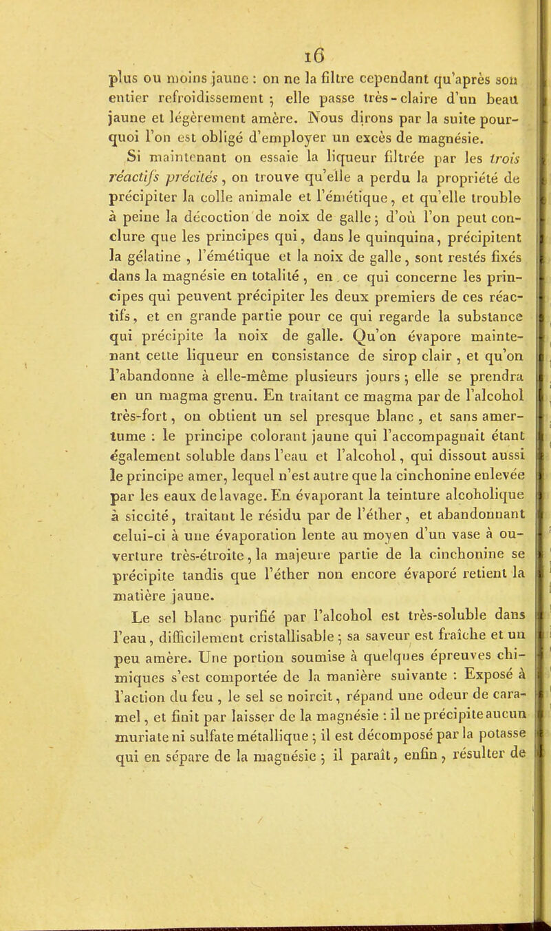tÛ plus ou moins jaune : on ne la filtre cependant qu'après sou entier refroidissement; elle passe très-claire d'un beau jaune et légèrement amère. Nous dirons par la suite pour- quoi l'on est obligé d'employer un excès de magnésie. Si maintenant on essaie la liqueur filtrée par les trois réactifs précités, on trouve qu'elle a perdu la propriété de précipiter la colle animale et l'émétique, et qu'elle trouble à peine la décoction de noix de galle ; d'où l'on peut con- clure que les principes qui, dans le quinquina, précipitent la gélatine , l'émétique et la noix de galle, sont restés fixés dans la magnésie en totalité , en . ce qui concerne les prin- cipes qui peuvent précipiter les deux premiers de ces réac- tifs , et en grande partie pour ce qui regarde la substance qui précipite la noix de galle. Qu'on évapore mainte- nant cette liqueur en consistance de sirop clair , et qu'on l'abandonne à elle-même plusieurs jours 5 elle se prendra en un magma grenu. En traitant ce magma par de l'alcobol très-fort, on obtient un sel presque blanc , et sans amer- tume : le principe colorant jaune qui l'accompagnait étant également soluble dans l'eau et l'alcobol, qui dissout aussi le principe amer, lequel n'est autre que la cinchonine enlevée par les eaux de lavage. En évaporant la teinture alcoholique à siccité, traitaut le résidu par de l'élber, et abandonnant celui-ci à une évaporation lente au moven d'un vase à ou- verture très-étroite, la majeure partie de la cincbonine se précipite tandis que l'éther non encore évaporé retient la matière jaune. Le sel blanc purifié par l'alcobol est très-soluble dans l'eau, difficilement cristallisable \ sa saveur est fraîcbe et un peu amère. Une portion soumise à quelques épreuves chi- miques s'est comportée de la manière suivante : Exposé à l'action du feu , le sel se noircit, répand une odeur de cara- mel , et finit par laisser de la magnésie : il ne précipite aucun muriateni sulfate métallique ; il est décomposé par la potasse qui en sépare de la magnésie ; il paraît, enfin, résulter de