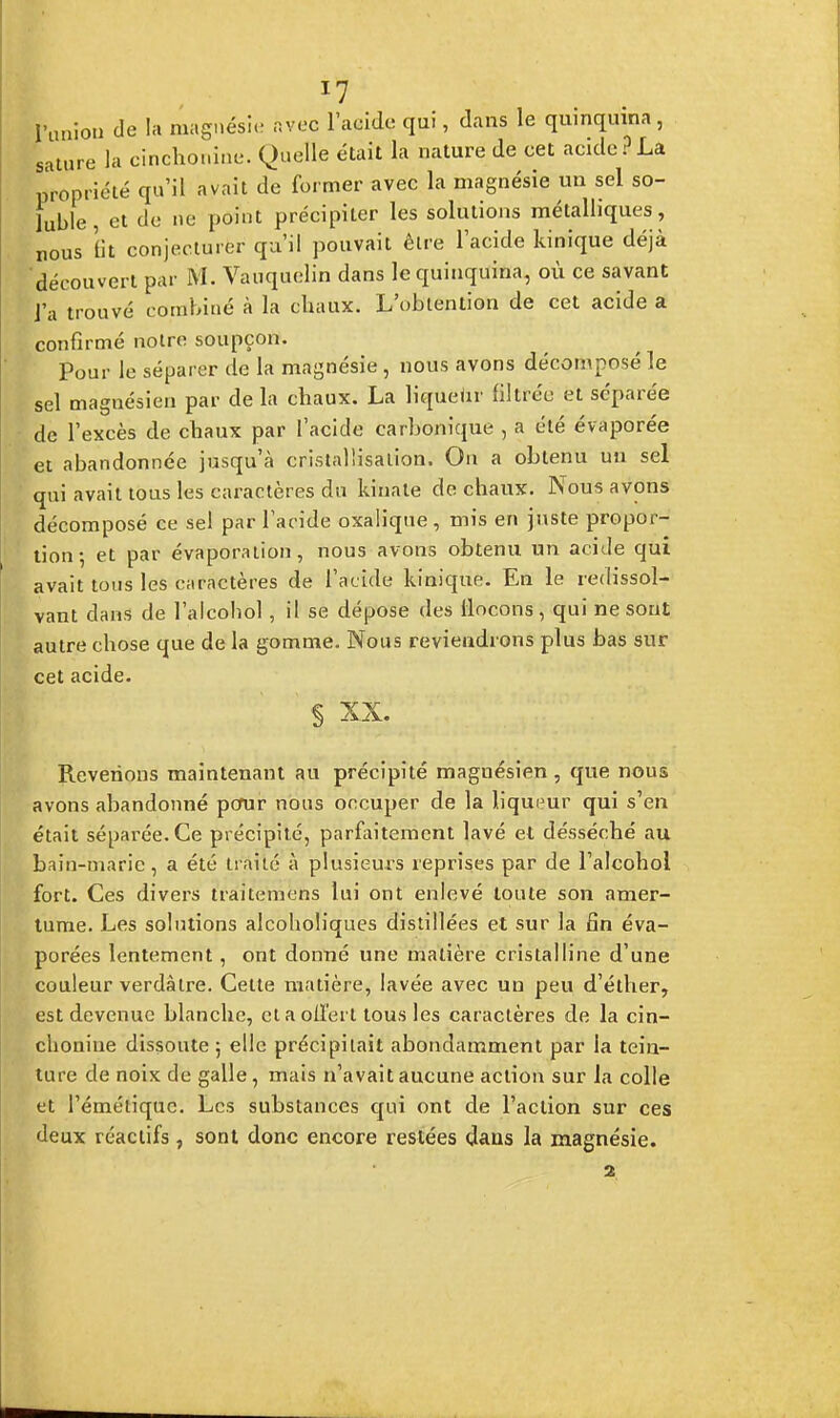 J7 l'union de la magnésie avec l'acide qui, dans le quinquina, sature la cinchonine. Quelle était la nature de cet acide?La propriété qu'il avait de former avec la magnésie un sel so- fuble, et de ne point précipiter les solutions métalliques, nous lit conjecturer qu'il pouvait être l'acide kinique déjà découvert par M. Vauquelin dans le quinquina, où ce savant l'a trouvé combiné à la chaux. L'obtention de cet acide a confirmé notre soupçon. Pour le séparer de la magnésie , nous avons décomposé le sel magnésien par de la cbaux. La liqueUr filtrée et séparée de l'excès de chaux par l'acide carbonique , a été évaporée et abandonnée jusqu'à cristallisation. On a obtenu un sel qui avait tous les caractères du kiuate de chaux. Nous avons décomposé ce sel par l'acide oxalique, mis en juste propor- tion-, et par évaporation, nous avons obtenu un acide qui avait tous les caractères de l'acide kinique. En le redissol- vant dans de l'alcohol, il se dépose des flocons, qui ne sont autre chose que de la gomme. Nous reviendrons plus bas sur cet acide. ' § xx. Revenons maintenant au précipité magnésien, que nous avons abandonné pour nous occuper de la liqueur qui s'en était séparée. Ce précipité, parfaitement lavé et désséché au bain-maric, a été traité à plusieurs reprises par de l'alcohol fort. Ces divers traitemens lui ont enlevé toute son amer- tume. Les solutions alcoholiques distillées et sur la fin éva- porées lentement, ont donné une matière cristalline d'une couleur verdàlre. Cette matière, lavée avec un peu d'éther, est devenue blanche, et a ollerl tous les caractères de la cin- chonine dissoute ; elle précipitait abondamment par la tein- ture de noix de galle, mais n'avait aucune action sur la colle et l'émétique. Les substances qui ont de l'action sur ces deux réactifs, sont donc encore restées dans la magnésie.