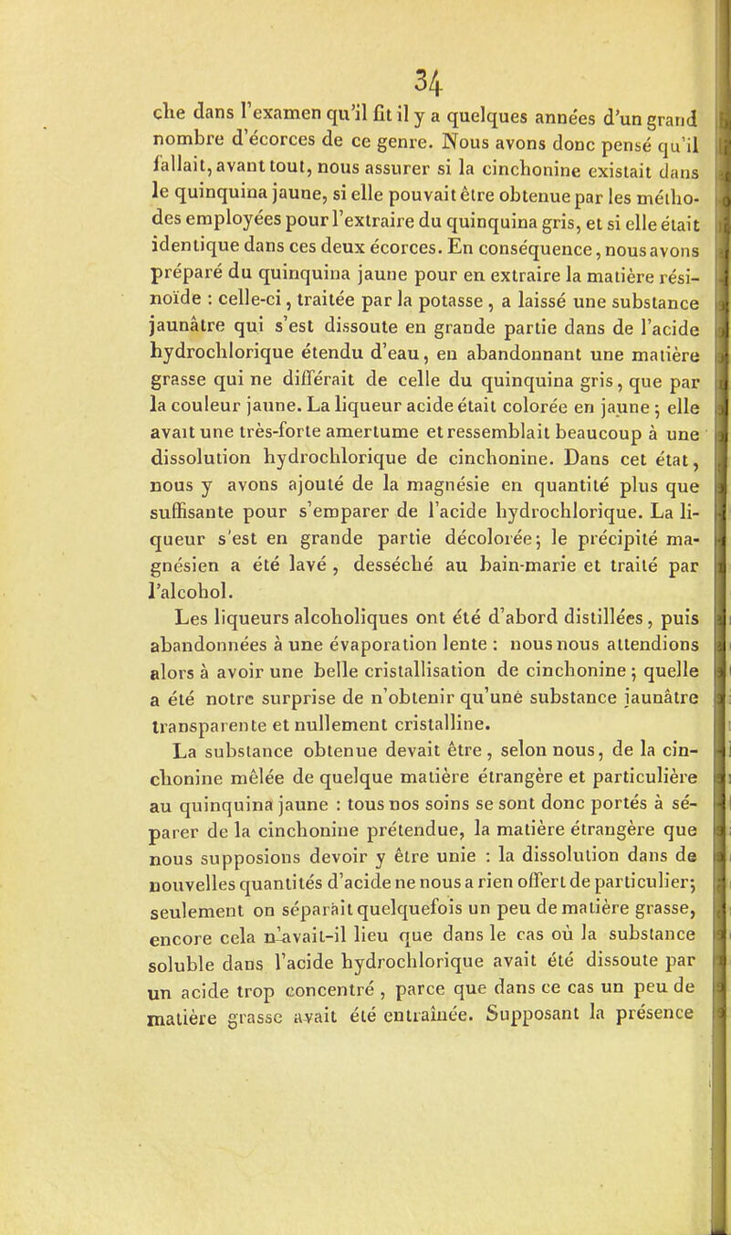 che dans l'examen qu'il fit il y a quelques années d'un grand I nombre d ecorces de ce genre. Nous avons donc pensé qu'il 1 fallait, avant tout, nous assurer si la cinchonine existait dans J le quinquina jaune, si elle pouvait être obtenue par les métho- I des employées pour l'extraire du quinquina gris, et si elle était I identique dans ces deux écorces. En conséquence, nous avons I préparé du quinquina jaune pour en extraire la matière rési- j noïde : celle-ci, traitée par la potasse , a laissé une substance jaunâtre qui s'est dissoute en grande partie dans de l'acide hydrochlorique étendu d'eau, en abandonnant une matière grasse qui ne différait de celle du quinquina gris, que par la couleur jaune. La liqueur acide était colorée en jaune ; elle avait une très-forte amertume et ressemblait beaucoup à une dissolution hydrocblorique de cinchonine. Dans cet état, nous y avons ajouté de la magnésie en quantité plus que suffisante pour s'emparer de l'acide hydrochlorique. La li- queur s'est en grande partie décolorée; le précipité ma- gnésien a été lavé , desséché au bain-marie et traité par j l'alcohol. Les liqueurs alcoholiques ont été d'abord distillées, puis abandonnées à une évaporation lente : nous nous attendions alors à avoir une belle cristallisation de cinchonine; quelle a été notre surprise de n'obtenir qu'une substance jaunâtre transparente et nullement cristalline. La substance obtenue devait être , selon nous, de la cin- chonine mêlée de quelque matière étrangère et particulière au quinquina jaune : tous nos soins se sont donc portés à sé- parer de la cinchonine prétendue, la matière étrangère que nous supposions devoir y être unie : la dissolution dans de nouvelles quantités d'acide ne nous a rien offert de particulier; seulement on séparait quelquefois un peu de matière grasse, encore cela n^avail-il lieu que dans le cas où la substance soluble dans l'acide hydrochlorique avait été dissoute par un acide trop concentré , parce que dans ce cas un peu de matière grasse avait été entraînée. Supposant la présence