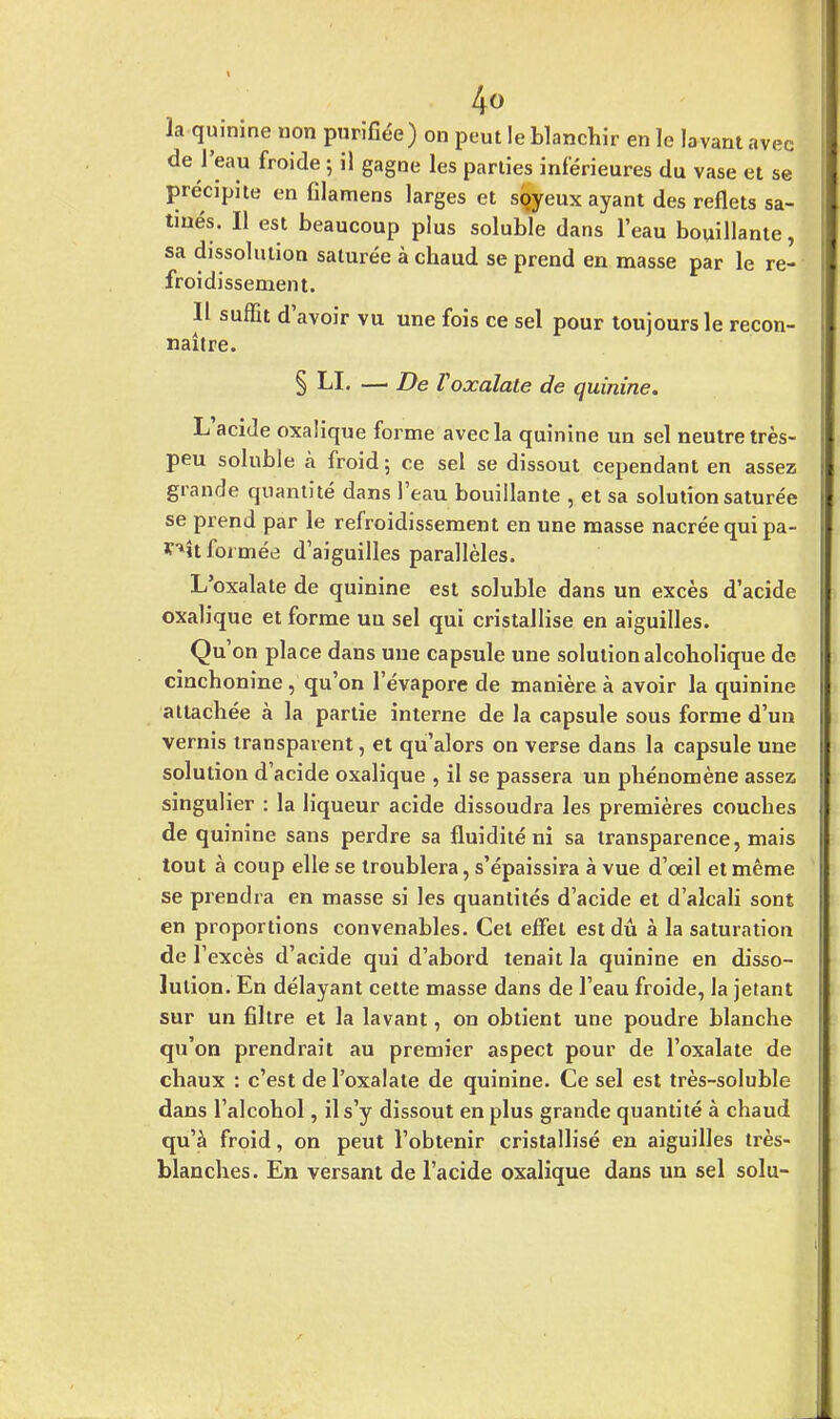 la quinine non purifiée) on peut le blanchir en le lavant avec de l'eau froide ; il gagne les parties inférieures du vase et se précipite en filamens larges et sqyeux ayant des reflets sa- tinés. Il est beaucoup plus soluble dans l'eau bouillante, sa dissolution saturée à chaud se prend en masse par le re- froidissement. Il suffit d'avoir vu une fois ce sel pour toujours le recon- naître. § LI. — De Voxalate de quinine. L'acide oxalique forme avec la quinine un sel neutre très- peu soluble à froid; ce sel se dissout cependant en assez grande quantité dans l'eau bouillante , et sa solution saturée se prend par le refroidissement en une masse nacrée qui pa- ^ît formée d'aiguilles parallèles. L'oxalate de quinine est soluble dans un excès d'acide oxalique et forme uu sel qui cristallise en aiguilles. Qu'on place dans une capsule une solution alcoholique de cinchonine, qu'on l'évaporé de manière à avoir la quinine attachée à la partie interne de la capsule sous forme d'un vernis transparent, et qu'alors on verse dans la capsule une solution d'acide oxalique , il se passera un phénomène assez singulier : la liqueur acide dissoudra les premières couches de quinine sans perdre sa fluidité ni sa transparence, mais tout à coup elle se troublera, s'épaissira à vue d'œil et même se prendra en masse si les quantités d'acide et d'alcali sont en proportions convenables. Cet effet est dû à la saturation de l'excès d'acide qui d'abord tenait la quinine en disso- lution. En délayant cette masse dans de l'eau froide, la jetant sur un filtre et la lavant, on obtient une poudre blanche qu'on prendrait au premier aspect pour de l'oxalate de chaux : c'est de l'oxalate de quinine. Ce sel est très-soluble dans l'alcohol, il s'y dissout en plus grande quantité à chaud qu'à froid, on peut l'obtenir cristallisé en aiguilles très- blanches. En versant de l'acide oxalique dans un sel solu-