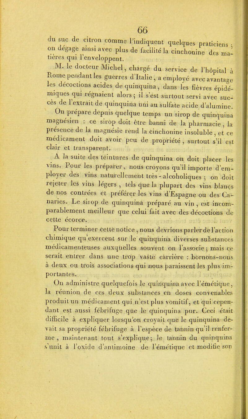 du suc de citron comme l'indiquent quelques praticiens • on dégage ainsi avec plus de facilité la cinchonine des ma- tières qui 1 enveloppent. M. le docteur Michel, chargé du service de l'hôpital à Rome pendant les guerres d'Italie , a employé avec avantage les décoctions acides de quinquina, dans les fièvres épidé- miques qui régnaient alors ; il s'est surtout servi avec suc- cès de l'extrait de quinquina uni au sulfate acide d'alumine. On prépare depuis quelque temps un sirop de quinquina magnésien : ce sirop doit être banni de la pharmacie, la présence de la magnésie rend la cinchonine insoluble , et ce médicament doit avoir peu de propriété , surtout s'il est clair et transparent. A la suite des teintures de quinquina on doit placer les vins. Pour les préparer, nous croyons qu'il importe d'em- ployer des vins naturellement très - alcoholiques ; on doit rejeter les vins légers , tels que la plupart des vins blancs de nos contrées et préférer les vins d'Espagne ou des Ca- naries. Le sirop de quinquina préparé au vin , est incom- parablement meilleur que celui fait avec des décoctions de cette écorce. Pour terminer cette notice , nous devrions parler de l'action chimique qu'exercent sur le quinquina diverses substances médicamenteuses auxquelles souvent on l'associe 5 mais ce serait entrer dans une trop vaste carrière : bornons-nous à deux ou trois associations qui nous paraissent les plus im- portantes. Ou administre quelquefois le quinquina avec l'émétique, la réunion de ces deux substances en doses convenables produit un médicament qui n'est plus vomitif, et qui cepen- dant est aussi fébrifuge que le quinquina pur. Ceci était difficile à expliquer lorsqu'on croyait que le quinquina de- vait sa propriété fébrifuge à l'espèce de tannin qu'il renfer- me , maintenant tout s'explique; le tannin du quinquinn s'unit à l'oxide d'antimoine de l'émétique et modifie son