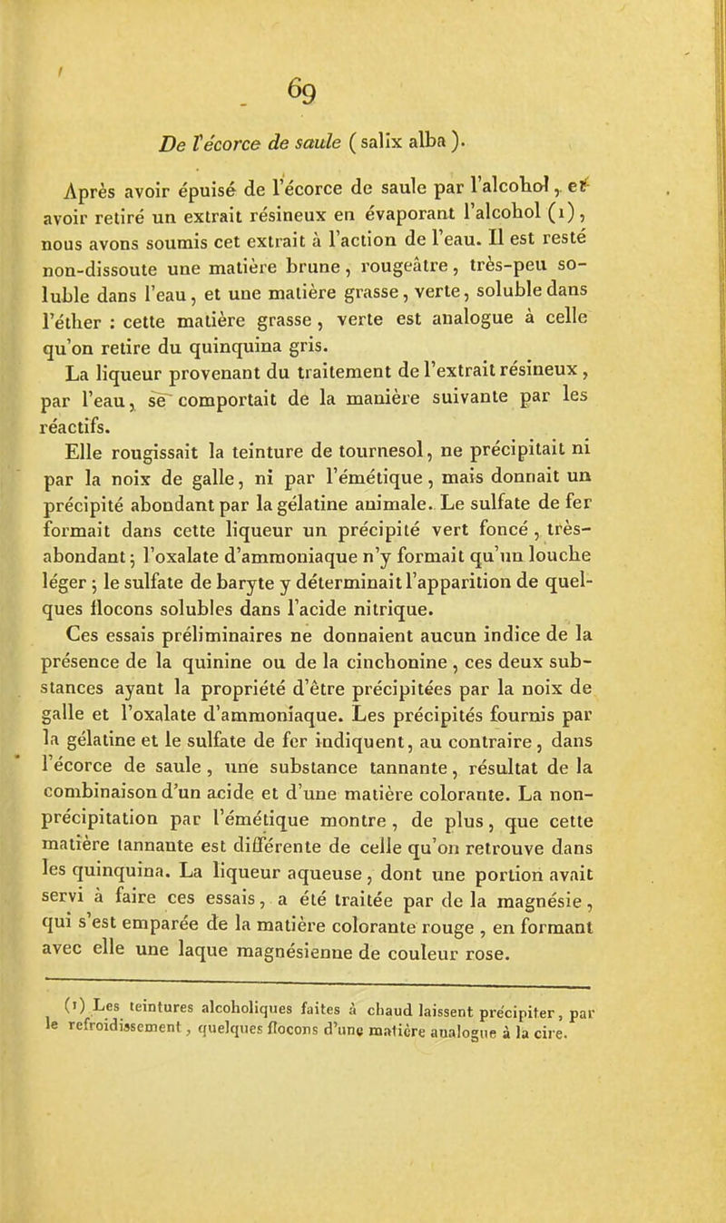 I 6g De îécorce de saule ( salix alba ). Après avoir épuisé de l'écorce de saule par l'alcohol,. etf1 avoir retiré un extrait résineux en évaporant l'alcohol (1), nous avons soumis cet extrait à l'action de l'eau. Il est resté non-dissoute une matière brune, rougeâtre, très-peu so- luble dans l'eau, et une matière grasse, verte, solubledans l'éther : cette matière grasse , verte est analogue à celle qu'on retire du quinquina gris. La liqueur provenant du traitement de l'extrait résineux , par l'eau > se comportait de la manière suivante par les réactifs. Elle rougissait la teinture de tournesol, ne précipitait ni par la noix de galle, ni par l'émétique, mais donnait un précipité abondant par la gélatine animale. Le sulfate de fer formait dans cette liqueur un précipité vert foncé , très- abondant ; l'oxalate d'ammoniaque n'y formait qu'un louche léger ; le sulfate de baryte y déterminait l'apparition de quel- ques flocons solubles dans l'acide nitrique. Ces essais préliminaires ne donnaient aucun indice de la présence de la quinine ou de la cincbonine , ces deux sub- stances ayant la propriété d'être précipitées par la noix de galle et l'oxalate d'ammoniaque. Les précipités fournis par la gélatine et le sulfate de fer indiquent, au contraire , dans l'écorce de saule , une substance tannante, résultat de la combinaison d'un acide et d'une matière colorante. La non- précipitation par l'émétique montre, de plus, que cette matière tannante est différente de celle qu'on retrouve dans les quinquina. La liqueur aqueuse, dont une portion avait servi à faire ces essais, a été traitée par de la magnésie, qui s'est emparée de la matière colorante rouge , en formant avec elle une laque magnésienne de couleur rose. (i) Les teintures alcoholiques faites à chaud laissent précipiter, par refroidissement, quelques flocons d'une matière analogue à la cire.