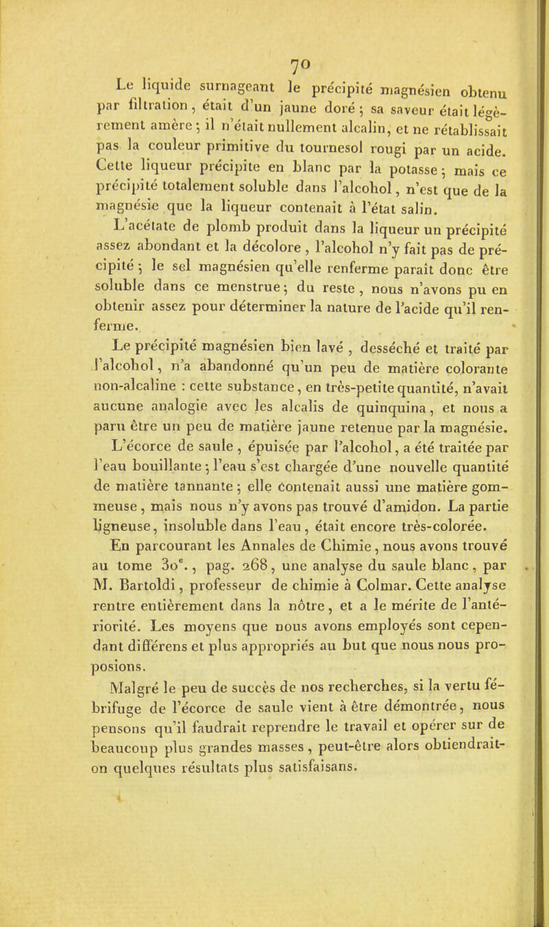 7° Le liquide surnageant le précipité magnésien obtenu par filtralion, était d'un jaune doré; sa saveur était légè- rement amère-, il n'était nullement alcalin, et ne rétablissait pas la couleur primitive du tournesol rougi par un acide. Celte liqueur précipite en blanc par la potasse ; mais ce précipité totalement soluble dans l'alcobol, n'est que de la magnésie que la liqueur contenait à l'état salin. L'acétate de plomb produit dans la liqueur un précipité assez abondant et la décolore , l'alcohol n'y fait pas de pré- cipité-, le sel magnésien qu'elle renferme paraît donc être soluble dans ce menstrue ; du reste, nous n'avons pu en obtenir assez pour déterminer la nature de l'acide qu'il ren- ferme. Le précipité magnésien bien lavé , desséché et traité par l'alcobol, n'a abandonné qu'un peu de matière colorante non-alcaline : cette substance, en très-petite quantité, n'avait aucune analogie avec les alcalis de quinquina, et nous a paru être un peu de matière jaune retenue par la magnésie. L'écorce de saule , épuisée par l'alcohol, a été traitée par l'eau bouillante •, l'eau s'est chargée d'une nouvelle quantité de matière tannante 5 elle contenait aussi une matière gom- meuse , mais nous n'y avons pas trouvé d'amidon. La partie ligneuse, insoluble dans l'eau, était encore très-colorée. En parcourant les Annales de Chimie, nous avons trouvé au tome 3oe., pag. 268, une analyse du saule blanc , par M. Bartoldi, professeur de chimie à Colmar. Cette analyse rentre entièrement dans la nôtre, et a le mérite de l'anté- riorité. Les moyens que nous avons employés sont cepen- dant difïérens et plus appropriés au but que nous nous pro- posions. Malgré le peu de succès de nos recherches, si la vertu fé- brifuge de l'écorce de saule vient à être démontrée, nous pensons qu'il faudrait reprendre le travail et opérer sur de beaucoup plus grandes masses, peut-être alors obtiendrait- on quelques résultats plus satisfaisans.