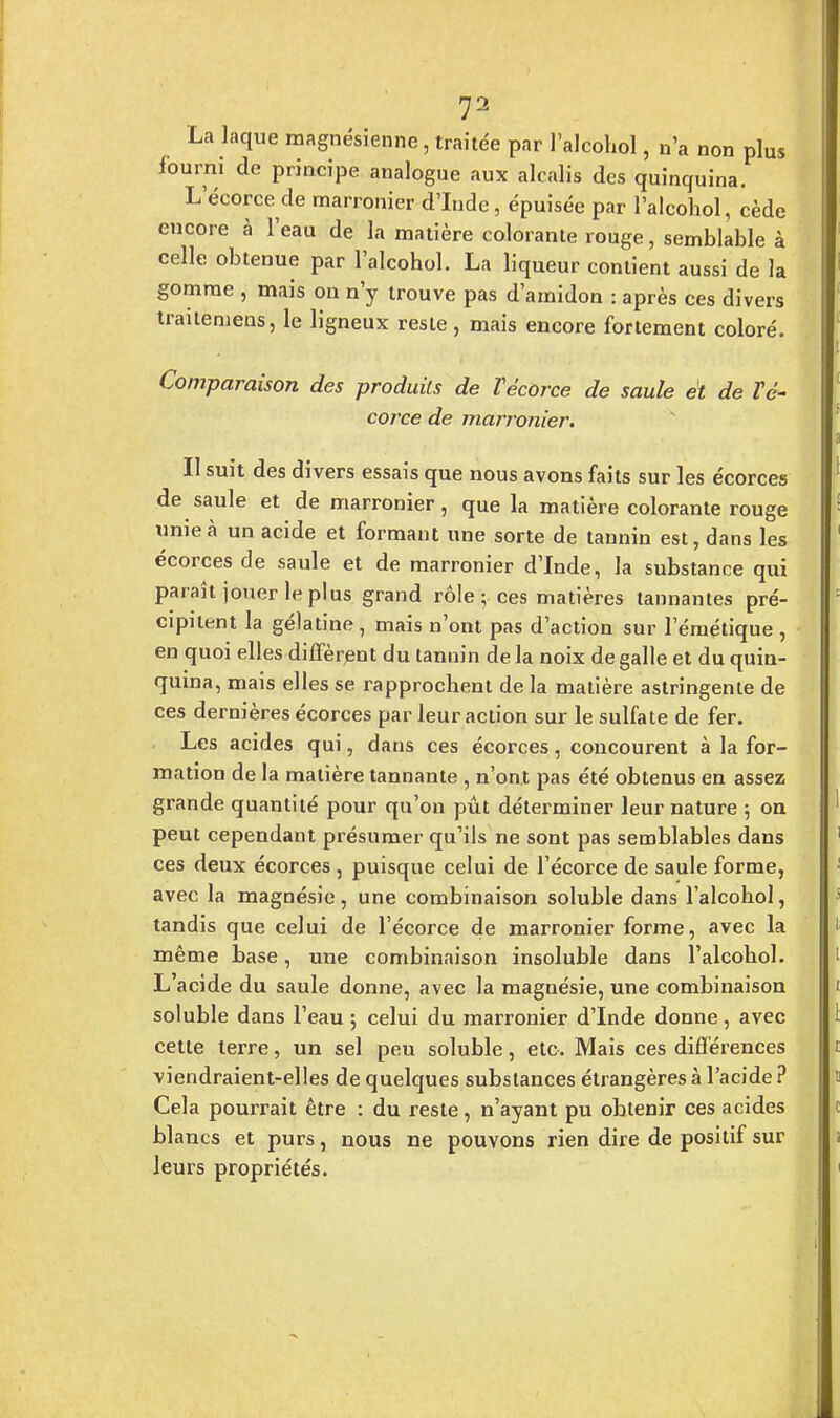 ?2 La laque magnésienne, traitée par l'alcohol, n'a non plus fourni de principe analogue aux alcalis des quinquina. L'écorce de marronier d'Inde, épuisée par l'alcohol, cède encore à l'eau de la matière colorante rouge, semblable à celle obtenue par l'alcohol. La liqueur contient aussi de la gomme , mais ou n'y trouve pas d'amidon : après ces divers traitemens, le ligneux reste, mais encore fortement coloré. Comparaison des produits de l'écorce de saule et de Té- corce de marronier. Il suit des divers essais que nous avons faits sur les écorces de saule et de marronier, que la matière colorante rouge unie à un acide et formant une sorte de tannin est, dans les écorces de saule et de marronier d'Inde, la substance qui paraît jouer le plus grand rôle ; ces matières tannantes pré- cipitent la gélatine , mais n'ont pas d'action sur l'émétique , en quoi elles diffèrent du tannin de la noix de galle et du quin- quina, mais elles se rapprochent de la matière astringente de ces dernières écorces par leur action sur le sulfate de fer. Les acides qui, dans ces écorces, concourent à la for- mation de la matière tannante , n'ont pas été obtenus en assez grande quantité pour qu'on pût déterminer leur nature ; on peut cependant présumer qu'ils ne sont pas semblables dans ces deux écorces, puisque celui de l'écorce de saule forme, avec la magnésie, une combinaison soluble dans l'alcohol, tandis que celui de l'écorce de marronier forme, avec la même base, une combinaison insoluble dans l'alcohol. L'acide du saule donne, avec la magnésie, une combinaison soluble dans l'eau 5 celui du marronier d'Inde donne, avec cette terre, un sel peu soluble, etc. Mais ces différences viendraient-elles de quelques substances étrangères à l'acide ? Cela pourrait être : du reste, n'ayant pu obtenir ces acides blancs et purs, nous ne pouvons rien dire de positif sur leurs propriétés.