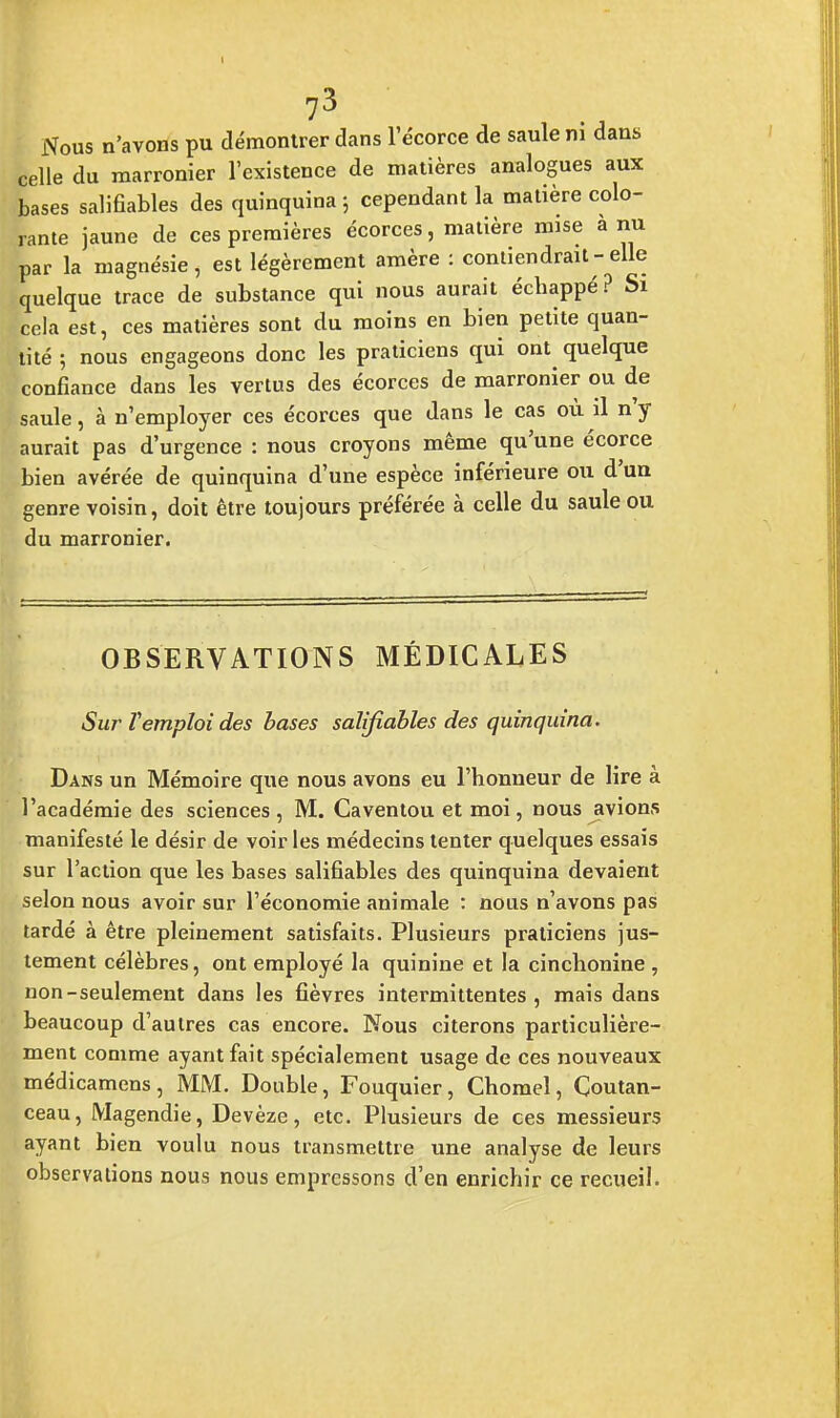 Nous n'avons pu démontrer dans l'écorce de saule m dans celle du marronier l'existence de matières analogues aux bases salifiables des quinquina ; cependant la matière colo- rante jaune de ces premières écorces, matière mise a nu par la magnésie, est légèrement amère : contiendrait - elle quelque trace de substance qui nous aurait échappé? Si cela est, ces matières sont du moins en bien petite quan- tité ; nous engageons donc les praticiens qui ont^ quelque confiance dans les vertus des écorces de marronier ou de saule, à n'employer ces écorces que dans le cas où il n'y aurait pas d'urgence : nous croyons même qu'une écorce bien avérée de quinquina d'une espèce inférieure ou d'un genre voisin, doit être toujours préférée à celle du saule ou du marronier. OBSERVATIONS MÉDICALES Sur Vemploi des bases salifiables des quinquina. Dans un Mémoire que nous avons eu l'honneur de lire à l'académie des sciences , M. Gaventou et moi, nous avions manifesté le désir de voir les médecins tenter quelques essais sur l'action que les bases salifiables des quinquina devaient selon nous avoir sur l'économie animale : nous n'avons pas tardé à être pleinement satisfaits. Plusieurs praticiens jus- tement célèbres, ont employé la quinine et la cinclionine , non-seulement dans les fièvres intermittentes, mais dans beaucoup d'autres cas encore. Nous citerons particulière- ment comme ayant fait spécialement usage de ces nouveaux médicamens, MM. Double, Fouquier, Chomel, Coutan- ceau, Magendie, Devèze, etc. Plusieurs de ces messieurs ayant bien voulu nous transmettre une analyse de leurs observations nous nous empressons d'en enrichir ce recueil.