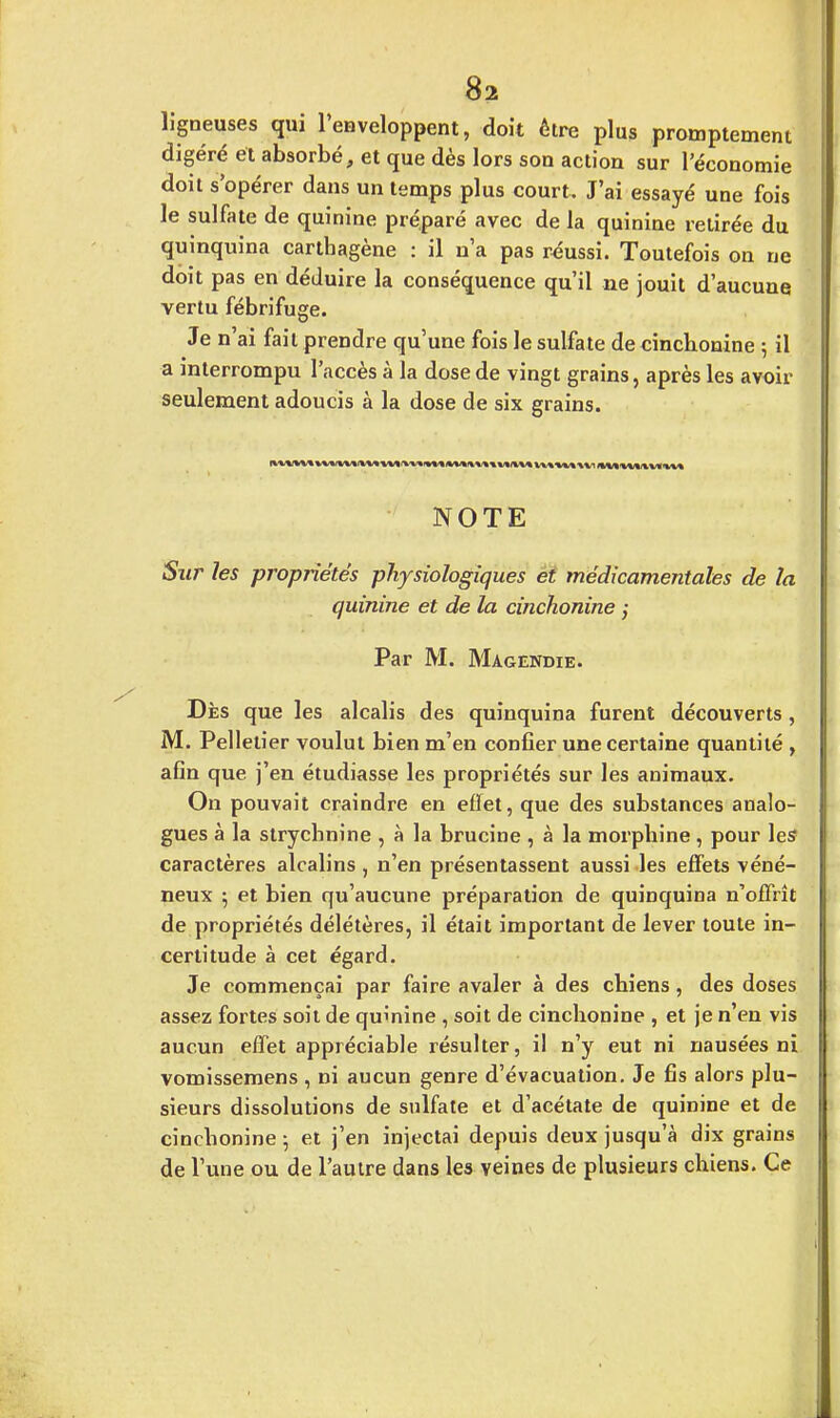 ligneuses qui l'enveloppent, doit être plus promptement digéré et absorbé, et que dès lors son action sur l'économie doit s'opérer dans un temps plus court. J'ai essayé une fois le sulfate de quinine préparé avec de la quinine retirée du quinquina carthagène : il n'a pas réussi. Toutefois on ne doit pas en déduire la conséquence qu'il ne jouit d'aucune vertu fébrifuge. Je n ai fait prendre qu'une fois le sulfate de cinchonine ; il a interrompu l'accès à la dose de vingt grains, après les avoir seulement adoucis à la dose de six grains. NOTE Sur les propriétés physiologiques et médicamentales de la quinine et de la cinchonine ; Par M. Magendie. Dès que les alcalis des quinquina furent découverts, M. Pelletier voulut bien m'en confier une certaine quantité , afin que j'en étudiasse les propriétés sur les animaux. On pouvait craindre en effet, que des substances analo- gues à la strychnine , à la brucine , à la morphine , pour les1 caractères alcalins , n'en présentassent aussi les effets véné- neux ; et bien qu'aucune préparation de quinquina n'offrît de propriétés délétères, il était important de lever toute in- certitude à cet égard. Je commençai par faire avaler à des cbiens, des doses assez fortes soit de quinine , soit de cinchonine , et je n'en vis aucun effet appréciable résulter, il n'y eut ni nausées ni vomissemens , ni aucun genre d'évacuation. Je fis alors plu- sieurs dissolutions de sulfate et d'acétate de quinine et de cinchonine ; et j'en injectai depuis deux jusqu'à dix grains de l'une ou de l'autre dans les veines de plusieurs chiens. Ce