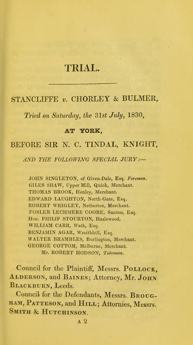 TRIAL STANCLIFFE v. CHORLEY & BULMER, Tiied on Saturday, the 31s« July, 1830, AT YORK, BEFORE SIR N. C. TINDAL, KNIGHT, AND THE FOLLOWIJVG SPECML JURY:— JOHN SINGLETON, of Given-Dale, Esq. Foreman. GILES SHAW, Upper Mill, Quick, Merchant. THOMAS BROOK, Honley, Merchant. EDWARD LAUGHTON, North-Gate, Esq. ROBERT WRIGLEY, Netherton, Merchant. FOSLER LECHMERE COORE, Santon, Esq. Hon. PHILIP STOURTON, Haslewood. WILLIAM CARR, Wath, Esq. BENJAMIN AGAR, Wraithhill, Esq. WALTER BRAMBLES, Burlington, Merchant. GEORGE COTTOM, Melburne, Merchant. Mr. ROBERT HOD SON, Talesman. Council for the Plaintiff, Messrs. Pollock, Alderson, and Baines; Attorney, Mr. John Blackburn, Leeds. Council for the Defendants, Messrs. Broug- ham, Patteson, and Hill; Attornies, Messrs. Smith & Hutchinson. A 2