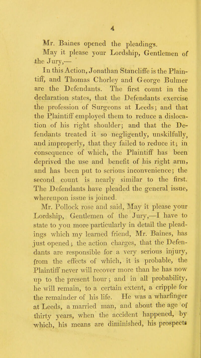 Mr. Baines opened the pleadings. May it please your Lordship, Gentlemen of 4;he J ury,— In this Action, Jonathan Stancliffe is the Plain- tiff, and Thomas Chorley and Georg-e Buhner are the Defendants, The first count in the declaration states, that the Defendants exercise the profession of Surgeons at Leeds; and that the Plaintiff employed them to reduce a disloca- tion of his right shoulder; and that the De- fendants treated it so negligently, unskilfully, and improperly, that they failed to reduce it; in consequence of which, the Plaintiff has been deprived the use and benefit of his right arm, and has been put to serious inconvenience; the second count is nearly similar to the first. The Defendants have pleaded the general issue, whereupon issue is joined. Mr. Pollock rose and said, May it please your Lordship, Gentlemen of the Jury,—I have to state to you more particularly in detail the plead- ings which my learned friend, Mr. Baines, has just opened; the action charges, that the Defen- dants are responsible for a very serious injury, from the effects of which, it is probable, the Plaintiff never will recover more than he has now up to the present hour; and in all probability, he will remain, to a certain extent, a cripple for the remainder of his life. He was a wharfinger at Leeds, a married man, and about the age of thirty years, when the accident happened, by which, his means are diminished, his prospect*