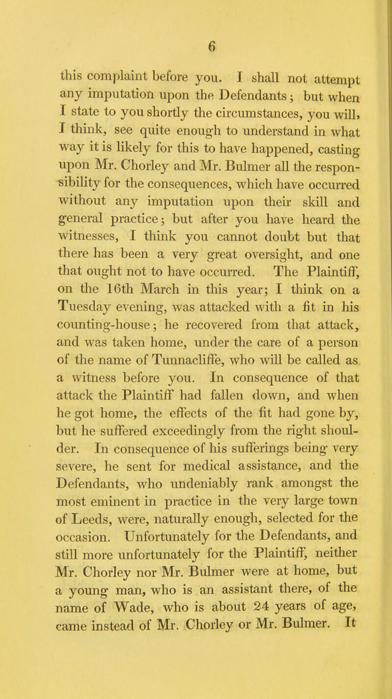 this complaint before you. I shall not attempt any imputation upon the Defendants; but when I state to you shortly the circumstances, you will, I think, see quite enough to understand in what way it is likely for this to have happened, casting upon Mr. Chorley and Mr. Bulmer all the respon- sibility for the consequences, which have occurred without any imputation upon their skill and g-eneral practice; but after you have heard the witnesses, I think you cannot doubt but that there has been a very great oversight, and one that ought not to have occurred. The Plaintiff, on the 16th March in this year; I think on a Tuesday evening, was attacked with a fit in his counting-house; he recovered from that attack, and was taken home, under the care of a person of the name of Tunnacliffe, who will be called as a witness before you. In consequence of that attack the Plaintiff had fallen down, and when he got home, the effects of the fit had gone by, but he suffered exceedingly from the right shoul- der. In consequence of his sufferings being very severe, he sent for medical assistance, and the Defendants, who undeniably rank amongst the most eminent in practice in the very large town of Leeds, were, naturally enough, selected for the occasion. Unfortunately for the Defendants, and still more unfortunately for the Plaintiff, neither Mr. Chorley nor Mr. Bulmer were at home, but a young man, who is an assistant there, of the name of Wade, who is about 24 years of age, came instead of Mr. Chorley or Mr. Bulmer. It