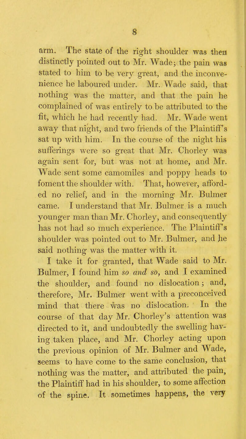 afm. The state of the rig'ht shoulder was then distinctly pointed out to Mr. Wade; the pain was stated to him to be very great, and the inconve- nience he laboured under. Mr. Wade said, that nothing was the matter, and that the pain he complained of was entirely to be attributed to the fit, which he had recently had. Mr. Wade went away that night, and two friends of the Plaintiff's sat up with him. In the course of the night his sufferings were so great that Mr. Chorley was again sent for, but was not at home, and Mr. Wade sent some camomiles and poppy heads to foment the shoulder with. That, however, afford- ed no relief, and in the morning Mr. Bulmer came. I understand that Mr. Bulmer is a much younger man than Mr. Chorley, and consequently has not had so much experience. The Plaintiff's shoulder was pointed out to Mr. Bulmer, and Jie said nothing was the matter with it. I take it for granted, that Wade said to Mr. Bulmer, I found him so and so, and I examined the shoulder, and found no dislocation; and, therefore, Mr. Bulmer went with a preconceived mind that there was no dislocation. In the course of that day Mr. Chorley's attention was directed to it, and undoubtedly the swelling hav- ing taken place, and Mr. Chorley acting upon the previous opinion of Mr. Bulmer and Wade, seems to have come to the same conclusion, that nothing was the matter, and attributed the pain, the Plaintiff had in his shoulder, to some affection of the spine. It sometimes happens, the very