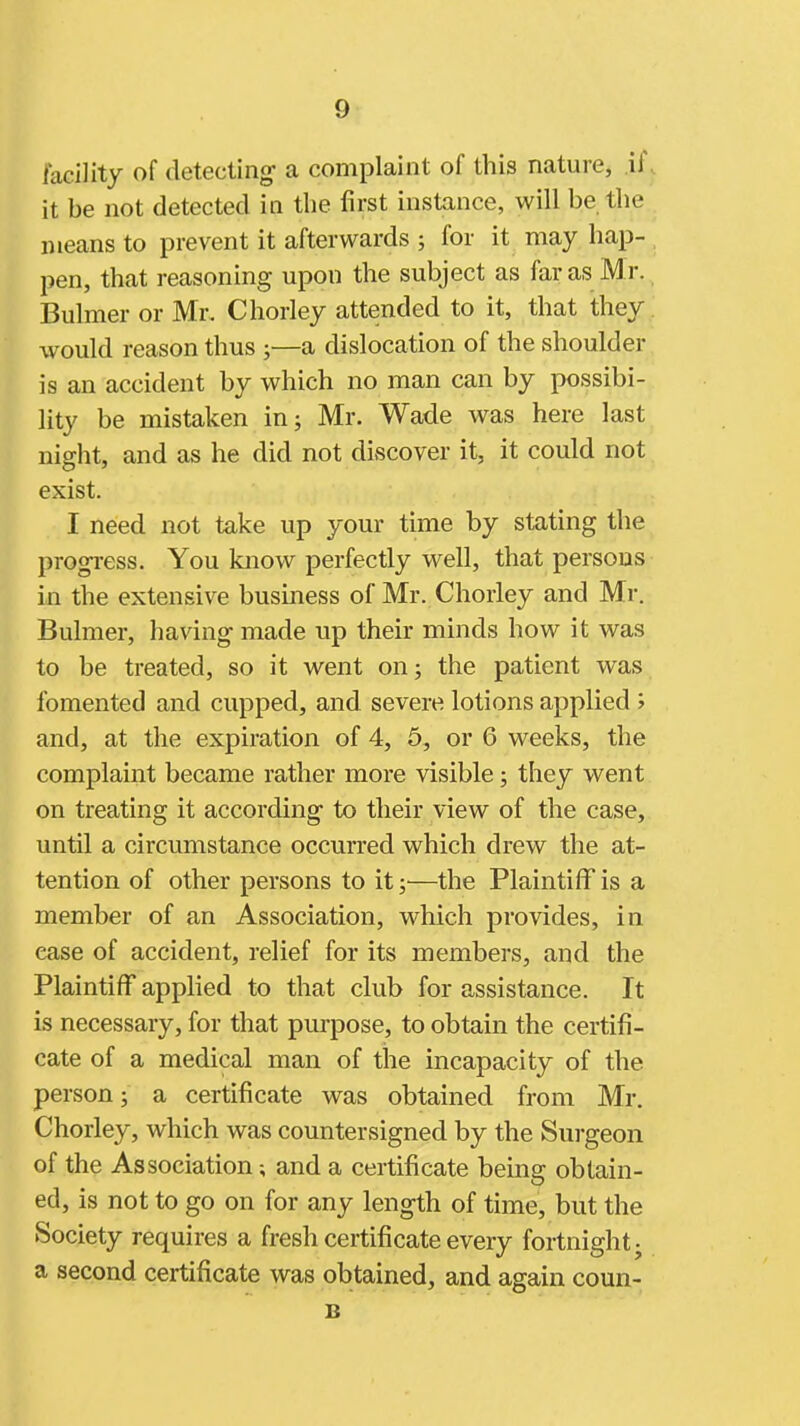 facility of detecting- a complaint of this nature, .if . it be not detected in the first instance, will be the means to prevent it afterwards ; for it may hap- . pen, that reasoning upon the subject as far as Mr. Bulmer or Mr, Chorley attended to it, that they, would reason thus ;—a dislocation of the shoulder is an accident by which no man can by possibi- lity be mistaken in; Mr. Wade was here last night, and as he did not discover it, it could not exist. I need not take up your time by stating the progress. You know perfectly well, that persons in the extensive business of Mr. Chorley and Mr. Bulmer, having made up their minds how it was to be treated, so it went on; the patient was fomented and cupped, and severe lotions applied ; and, at the expiration of 4, 5, or 6 weeks, the complaint became rather more visible; they went on treating it according to their view of the case, until a circumstance occurred which drew the at- tention of other persons to it;—the Plaintiff is a member of an Association, which provides, in ease of accident, relief for its members, and the Plaintiff applied to that club for assistance. It is necessary, for that purpose, to obtain the certifi- cate of a medical man of the incapacity of the person; a certificate was obtained from Mr. Chorley, which was countersigned by the Surgeon of the Association; and a certificate being obtain- ed, is not to go on for any length of time, but the Society requires a fresh certificate every fortnight j a second certificate was obtained, and again coun- B