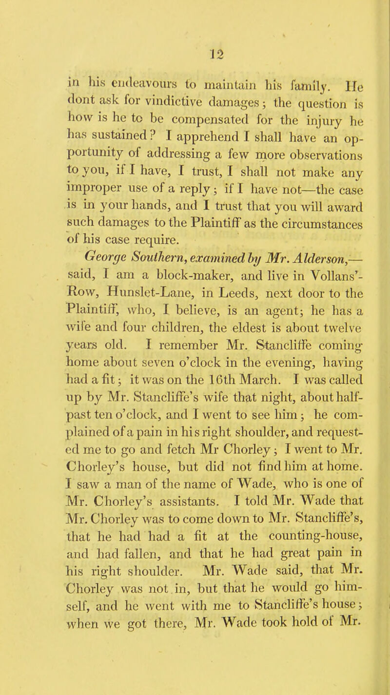 in his endeavours to maintain his family. He dont ask for vindictive damages; the question is how is he to be compensated for the injury he has sustained ? I apprehend I shall have an op- portunity of addressing a few rnore observations to you, if I have, I trust, I shall not make any improper use of a reply; if I have not—the case is in your hands, and I tmst that you will award such damages to the Plaintiff as the circumstances of his case require. George Southern, examined hy Mr. Alder son- said, I am a block-maker, and live in Vollans'- Row, Hunslet-Lane, in Leeds, next door to the Plaintiff, who, I believe, is an agent; he has a wife and four children, the eldest is about twelve years old. I remember Mr. Stancliffe coming- home about seven o'clock in the evening, having had a fit; it was on the 16th March. I was called up by Mr. Stancliffe's wife that night, about half- past ten o'clock, and I went to see him; he com- plained of a pain in his right shoulder, and request- ed me to go and fetch Mr Chorley; I went to Mr. Chorley's house, but did not find him at home. I saw a man of the name of Wade, who is one of Mr. Chorley's assistants. I told Mr. Wade that Mr. Chorley was to come down to Mr. Stancliffe's, that he had had a fit at the counting-house, and had fallen, and that he had great pain in his right shoulder. Mr. Wade said, that Mr. Chorley was not in, but that he would go him- self, and he went with me to Stancliffe's house; when we got there, Mr. Wade took hold of Mr.