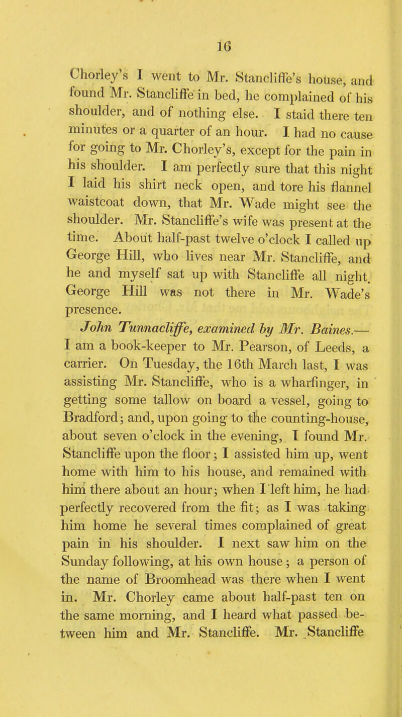 Chorley's I went to Mr. Stancliffe's house, and found Mr. Stancliffe in bed, he complained of his shoulder, and of nothing else. I staid there ten minutes or a quarter of an hour. I had no cause for going to Mr. Chorley's, except for the pain in his shoulder. I am perfectly sure that this night I laid his shirt neck open, and tore his flannel waistcoat down, that Mr. Wade might see the shoulder. Mr. Stancliffe's wife was present at the time. About half-past twelve o'clock I called up George Hill, who lives near Mr. Stancliffe, and he and myself sat up with Stancliffe all night. George Hill was not there in Mr. Wade's presence. John Tunnacliffe, examined hy Mr. Baines.— I am a book-keeper to Mr. Pearson, of Leeds, a carrier. On Tuesday, the 16th March last, I was assisting Mr. Stancliffe, who is a wharfinger, in getting some tallow on board a vessel, going to Bradford; and, upon going to the counting-house, about seven o'clock in the evening, I found Mr. Stancliffe upon the floor; I assisted him up, went home with him to his house, and remained with hini there about an hour; when I left him, he had perfectly recovered from the fit; as I was taking him home he several times complained of great pain in his shoulder. I next saw him on the Sunday following, at his own house; a person of the name of Broomhead was there when I went in. Mr. Chorley came about half-past ten on the same morning, and I heard what passed be- tween him and Mr. Stancliffe. Mr. Stancliffe