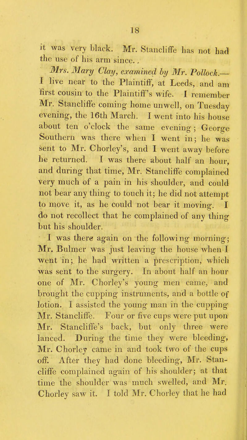 it was very black. Mr. Stancliffe has not had the use of his arm since.. Mrs. Mary Clay, examined hij Mr. Pollock.— I live near to the Plaintiff, at Leeds, and am first cousin to the Plaintiff's wife. I remember Mr. Stancliffe coming- home unwell, on Tuesday evening, the 16th March. I went into his house about ten o'clock the same evening-; Geor^-e Southern was there when I went in; he was sent to Mr. Chorley's, and I went away before he returned. I was there about half an hour, and during that time, Mr. Stancliffe complained very much of a pain in his shoulder, and could not bear any thing to touch it; he did not attempt to move it, as he could not bear it moviner. I do not recollect that he complained of any thing but his shoulder. I was there again on the following morning; Mr. Buhner was just leaving the house when I went in; he had written a prescription, which was sent to the surgery. In about half an hour one of Mr. Chorley's young men came, and brought the cupping instruments, and a bottle of lotion. I assisted the young man in the cupping Mr. Stancliffe. Four or five cups were put upon Mr. Stancliffe's back, but only three were lanced. During* the time they were bleeding, Mr. Chorley came in and took two of the cups off. After they had done bleeding, Mr. Stan- cliffe complained again of his shoulder; at that time the shoulder was much swelled, and Mr. Chorley saw it. I told Mr. Chorley that he had