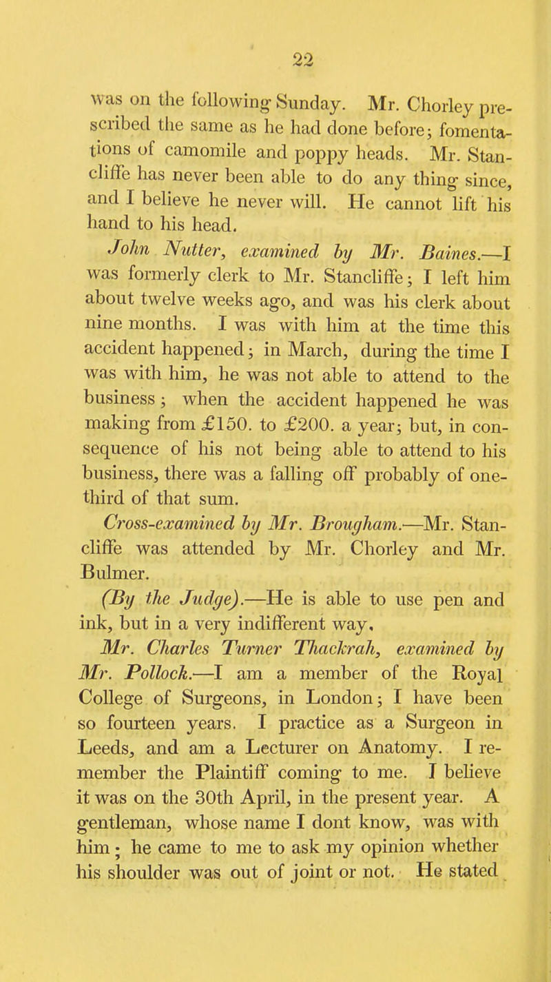 was on the following Sunday. Mr. Chorley pre- scribed the same as he had done before; fomenta- tions of camomile and poppy heads. Mr. Stan- cliffe has never been able to do any thing- since, and I believe he never will. He cannot lift his hand to his head. John Nutter, examined by Mr. Baines.—I was formerly clerk to Mr. Stancliffe; I left him about twelve weeks ago, and was his clerk about nine months. I was with him at the time this accident happened; in March, during the time I was with him, he was not able to attend to the business; when the accident happened he was making from £150. to £200. a year; but, in con- sequence of his not being able to attend to his business, there was a falling off probably of one- third of that sum. Cross-examined hy Mr. Brougham.—Mr. Stan- cliffe was attended by Mr. Chorley and Mr. Bulmer. (By the Judge).—He is able to use pen and ink, but in a very indifferent way, Mr. Charles Turner TJiaclcrah, examined hy Mr. Pollock.—I am a member of the Royal College of Surgeons, in London; I have been so fourteen years. I practice as a Surgeon in Leeds, and am a Lecturer on Anatomy. I re- member the Plaintiff coming to me. I believe it was on the 30th April, in the present year. A gentleman, whose name I dont know, was with him; he came to me to ask my opinion whether his shoulder was out of joint or not. He stated