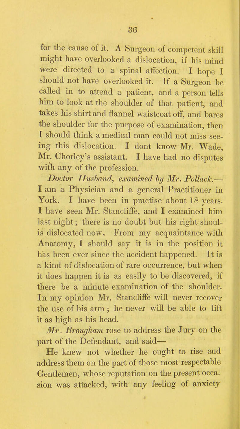 for the cause of it. A Surgeon of competent skill might have overlooked a dislocation, if his mind were directed to a spinal affection. I hope I should not have overlooked it. If a Surgeon be called in to attend a patient, and a person tells him to look at the shoulder of that patient, and takes his shirt and flannel waistcoat off, and bares the shoulder for the purpose of examination, then I should think a medical man could not miss see- ing this dislocation. I dont know Mr. Wade, Mr. Chorley's assistant. I have had no disputes wiih any of the profession. Doctor Husband, examined by Mr. Pollack.— I am a Physician and a general Practitioner in York. I have been in practise about 18 years. I have seen Mr. Stancliffe, and I examined him last night; there is no doubt but his right shoul- is dislocated now. From my acquaintance with Anatomy, I should say it is in the position it has been ever since the accident happened. It is a kind of dislocation of rare occurrence, but when it does happen it is as easily to be discovered, if there be a minute examination of the shoulder. In my opinion Mr. Stancliffe will never recover the use of his arm; he never will be able to lift it as high as his head. Mr. Brougham rose to address the Jury on the part of the Defendant, and said— He knew not whether he ought to rise and address them on the part of those most respectable Gentlemen, whose reputation on the present occa- sion was attacked, with any feeling- of anxiety