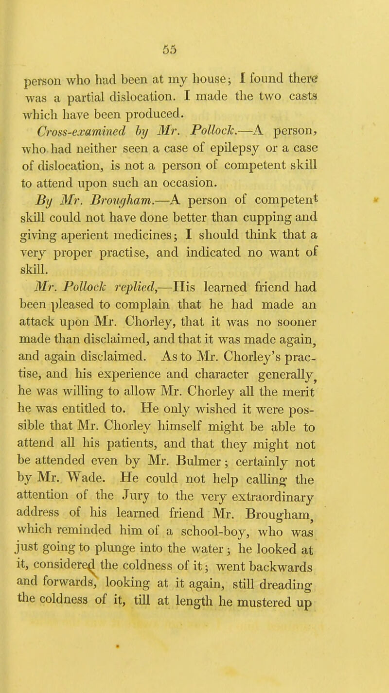 person who hud been at my house; 1 found there? was a partial dislocation. I made the two casts which have been produced. Cross-examined hy Mr. Pollock.—A person, who had neither seen a case of epilepsy or a case of dislocation, is not a person of competent skill to attend upon such an occasion. By Mr. Brougham.—A person of competent skill could not have done better than cupping and giving aperient medicines; I should think that a very proper practise, and indicated no want of skill. Mr. Pollock replied,—His learned friend had been pleased to complain that he had made an attack upon Mr. Chorley, that it was no sooner made than disclaimed, and that it was made again, and again disclaimed. As to Mr. Chorley's prac- tise, and his experience and character generally^ he was willing to allow Mr. Chorley all the merit he was entitled to. He only wished it were pos- sible that Mr. Chorley himself might be able to attend all his patients, and that they might not be attended even by Mr. Buhner; certainly not by Mr. Wade. He could not help calling the attention of the Jury to the very extraordinary address of his learned friend Mr. Brougham, which reminded him of a school-boy, who was just going to plunge into the water; he looked at it, considere^the coldness of it; went backwards and forwards, looking at it again, still dreading the coldness of it, tUl at length he mustered up