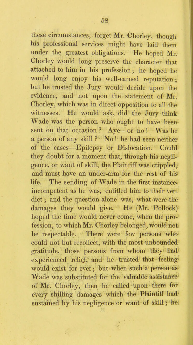 these circumstances, forget Mr. Chorley, though his professional services might have laid them under the greatest obligations. He hoped Mr. Chorley would long preserve the character that attached to him in his profession; he hoped he would long enjoy his well-earned reputation; but he trusted the Jury would decide upon the evidence, and not upon the statement of Mr. Chorley, which was in direct opposition to all the witnesses. He would ask, did the Jury think Wade was the person who ought to have been sent on that occasion ? Aye—or no ! Was he a person of any skill ? No ! he had seen neither of the cases—Epilepsy or Dislocation. Could they doubt for a moment that, through his negli- gence, or want of skill, the Plaintiff was crippled, and must have an under-arm for the rest of his life. The sending of Wade in the first instance, incompetent as he was, entitled him to their ver- dict ; and the question alone was, what were the damages they would give. He (Mr. Pollock) hoped the time would never come, when the pro- fession, to which Mr. Chorley belonged, would not be respectable. There were few persons who could not but recollect, with the most unbounded gratitude, those persons from whom they^ had- experienced relief, and he trusted that feeling- would exist for ever; but when such a person Wade was substituted for the valuable assistance of Mr. Chorley, then he called upon them for every shilling damages which the Plaintiff had^ sustained by his negligence or want of skill y he.