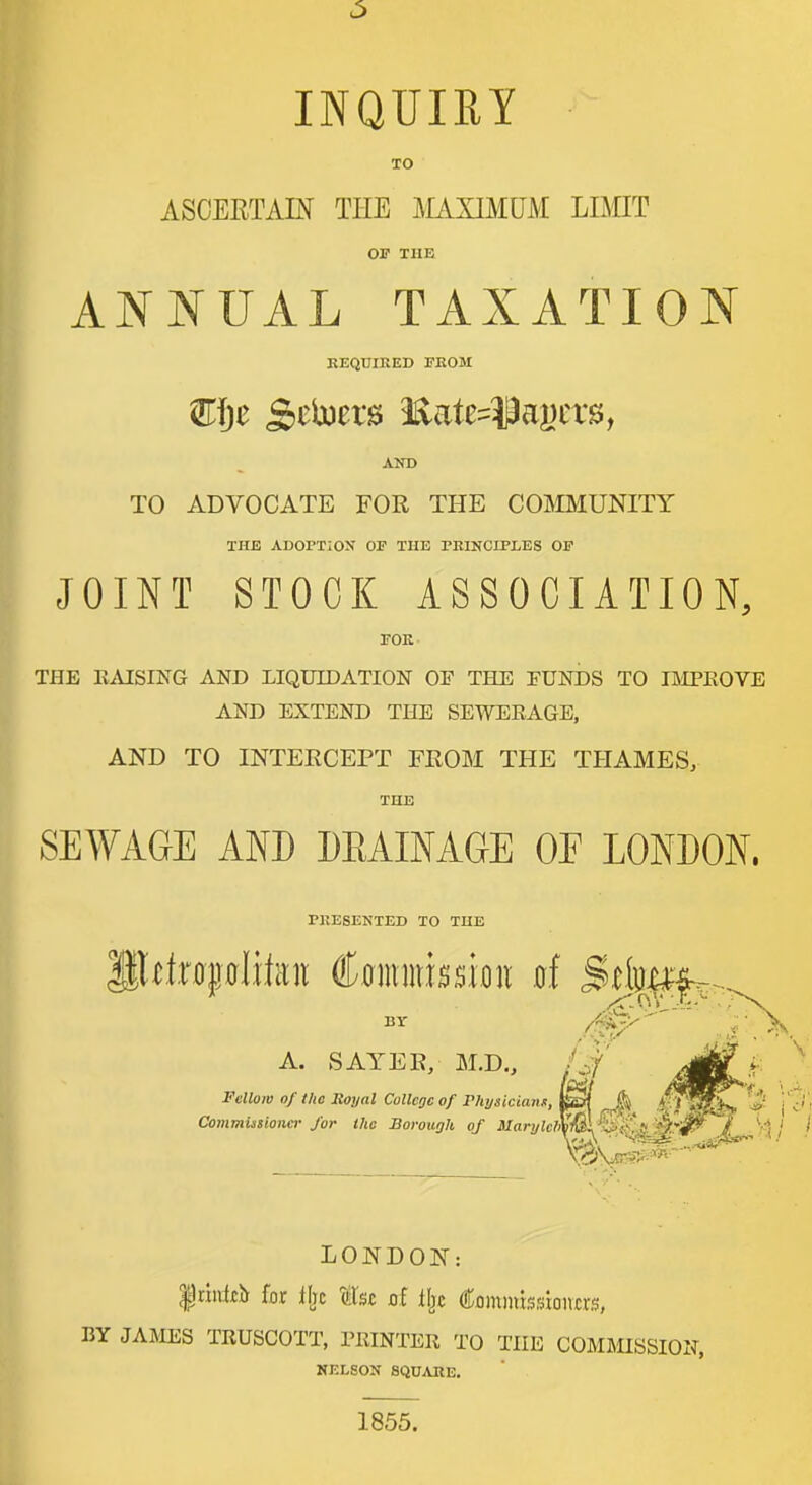 INQUIRY TO ASCEETAM THE JilAXIMUM LIMT OF THE ANNUAL TAXATION KEQUIEED TEOM AND TO ADVOCATE FOR THE COMMUNITY THE ADOPTION OF THE PRINCIPLES OF JOINT STOCK ASSOCIATION, FOE- THE EAISING AND LIQUIDATION OF THE FUNDS TO IftlPKOVE AND EXTEND THE SEWEEAGE, AND TO INTERCEPT FROM THE THAMES, THE SEWAGE AND DEAINAGE OP LONDON. PKESENTED TO THE BY /fi^-^ A. SAYER, M.D., Af' Fellow of the lloyal College of Plajsicians, R£rt ^ ^-. i sf- j c' i Commissiona- J'or the Borough of MarylelX'fA^p^'S,'''^^! ''A! I ■XT,— LONDON: Iciultb for (tTst ot lljc Commbsioncrs, BY JAJHSS TRUSCOTT, PRINTER TO THE COMMISSION, NELSON SQUAKE. 1855.