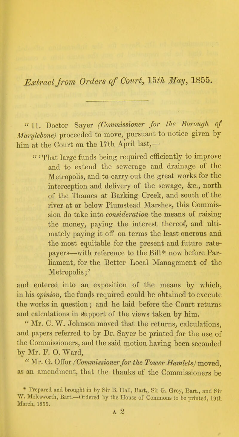 Extract jroni Orders of Court, Ibth May, 1855. 11. Doctor Sayer (Commissioner for the Borough of Manjlebone) proceeded to move, iDursuant to notice given by him at the Court on the 17th AprU last,—  ' That large funds being required efficiently to improve and to extend the sewerage and drainage of the Metropolis, and to carry out the great works for the interception and delivery of the sewage, &c., north of the Thames at Barking Creek, and south of the river at or below Plumstead Marshes, this Commis- sion do take into consideration the means of raising the money, paying the interest thereof, and ulti- mately paying it off on terms the least onerous and the most equitable for the present and future rate- payers—with reference to the Bill* now before Par- liament, for the Better Local Management of the Metropolis;' and entered into an exposition of the means by which, in his opinion, the funds required cotdd be obtained to execute the works in question; and he laid before the Court returns and calculations in ^pport of the views taken by him,  Mr. C. W. Johnson moved that the returns, calculations, and papers referred to by Dr. Sayer be printed for the use of the Commissioners, and the said motion having been seconded by Mr. P. O. Ward, Mr. G. Offor (Commissionerfor the Tower Hamlets) moved, as an amendment, that the thanks of the Commissioners be * Prepared and brought in by Sir B. Hall, Bart,, Sir G, Grey, Bart., and Sir W. Molesworth, Bart.—Ordered by the House of Commons to bo printed, 19th March, 1855.