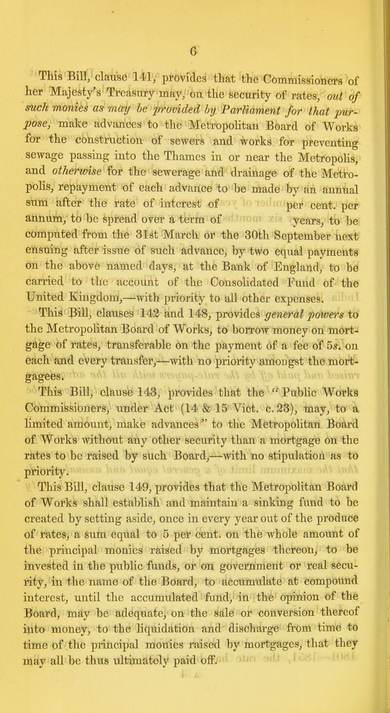 '' This Bin;' claiisd' l4lv pi-bviae^' that the Commissioners of her Majesty's-Treasury may, on the security of rates, out of such monies as may be provided by Parliament for that pur- ^ttsey-m'ake advances to the MetropoHtan Board of Works fdr the' construction of sewers and works for preventing sewage passing into the Thames in or near the MetropoUs, and othervnse for the sewerage and drainage of the Metro- polis, repayment of each advance to be made by an annual sum after tile rate of interest of ' per cent, per annum/ ib be spread over a term of years, to be computed from the 3l8t March or the 30th September next ensuing after isstte of such advance, by two equal payments on the above named days, at the Bank of England, to be carried to the account of the Consolidated Fuud of' the United Kingdom,—with priority to all other expenses. ' ' This Bill, clauses 142 and 148, provides general powers to the Metropolitan Board of Works, to borrow money on Inort-J gage of rates, transferable On the payment of a fee of 55;'on each and every transfer,-^with no priority amon gst the mort- gagees. This Bill, clause 143, provides that the Public Works Gommiissioners, under Act (14 & 15'Vict, c.28), may,^ to^ limited amount, make advances  to the MetropoHtan Board of Works without any other security than a mortgage on the rates to be raised by such Board,—with no stipulation as to priority. This Bill, clause 149, provides that the Metropolitan Board of Works shall establish and maintain a sinking fund t^ be created by setting aside, once in every year out of the produce of rates, a sum equal to 5 per cent, on the whole amount of the principal monies raised by mortgages thereon, to be invested in the public funds, or on government or real secu- rity, in the name of the Board, to accumulate at compound interest, until the accumulated fimd^'in :the'opihion of the Board, may be adequate, on the Me or conversion thereof itlto money, to the liquidation and discharge from time to time of the principal monies raised by mortgages, that they may all be thus rdtimately paid off. '