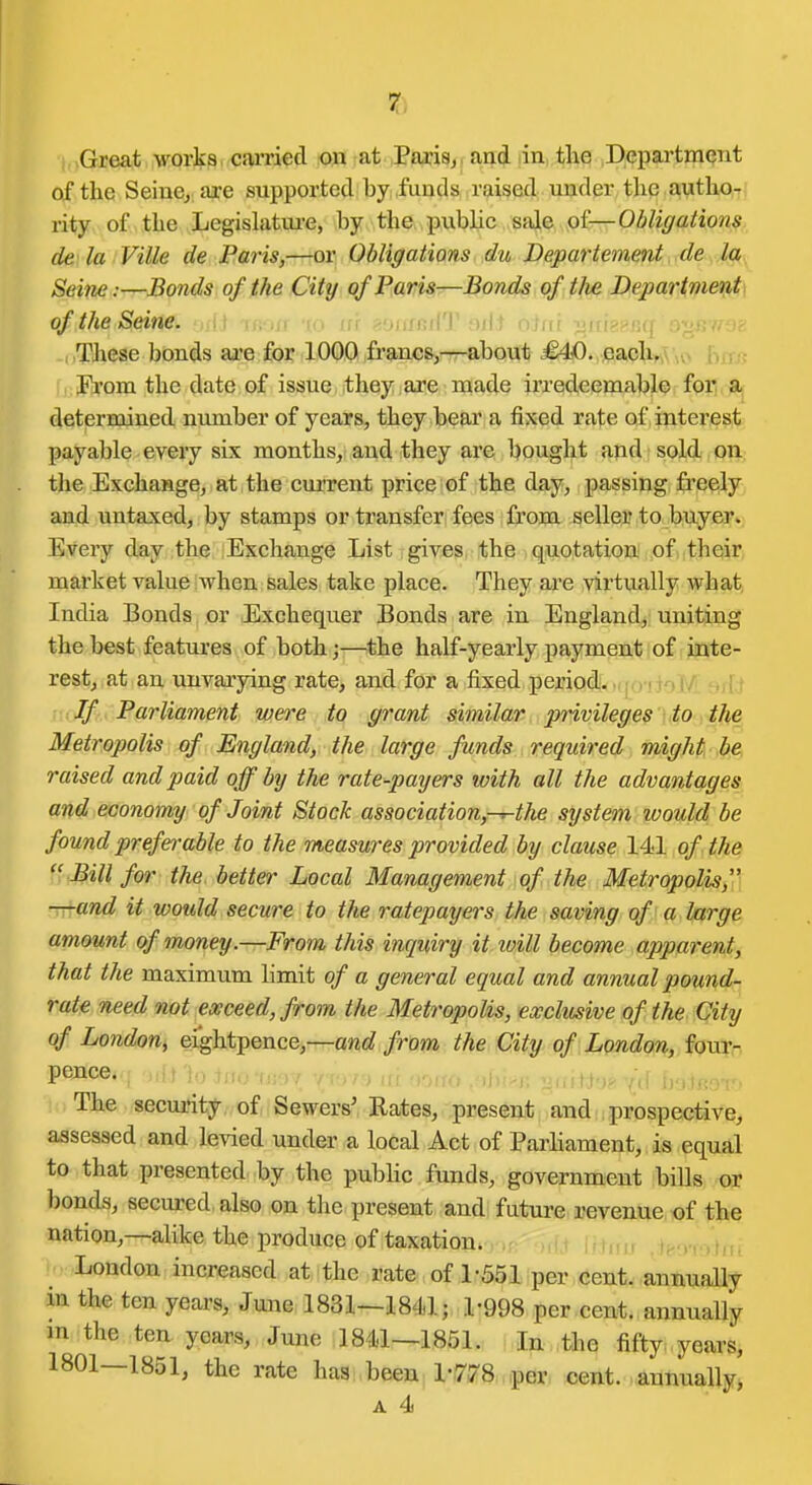 of the Seiue^ ai-e supported by funds raised under the author rity of the Legislature, hy the public si^& fii—Ohliffation^. de la Ville de Faris,—or Obligations du Departement de la Seine:—Bonds of the City of Paris—Bonds of tlie Departments of the Seine, .ij ,i ■.■y,i\Mi\\ >iii uuu '^\\ye:c.i\{.[ : These bonds are for 1000 francBjr-r-about £4D. each, . ,,,;. Fi'om the date of issue they are made irredeemable foi^ aj determined number of years, they bear a fixed rate of interest payable every sLx; months, and they are bought and sold on the Exchange, at the current price of the day, passing freesly and untaxed, by stamps or transfer fees from seller to buyer. Every day the Exchange List gives the quotation of their market value when sales take place. They are virtually Avhat India Bonds or Exchequer Bonds are in England, uniting the best features of both;—the half-yearly payment of inte- rest, at an unvarying rate, and for a fixed period!, .ifo-rioM arii If Parliament were to grant similar privileges to the Metropolis of England, the large funds required might be raised and paid off by the rate-2)ayers with all the advantages and economy of Joint Stock association,-^the system would be found preferable to the measures provided by clause 141 of. the ■Bill for the better Local Management of the Metropoli^i]] —and it would secure to the ratepayers the saving of a large amount of money.—From this inquiry it loill become appai'ent, that the maximum limit of a general equal and annual pound- rat^ need not exceed, from the Metropolis, exclusive of the City qf London, eightpence,—and from the City of London, foui:-. The secm'ity of Sewers' Rates, present and prospective, assessed and levied under a local Act of Parhament, is equal to that presented by the pubHc funds, government bills or bonds, secured also on the present and future revenue of the nation,—-alike the produce of taxation. .,,. London increased at the rate of 1-551 per cent, annually in the ten years, June 1831—1841; 1-998 per cent, annually m the ten years, June 1841—1851. In the fifty years, 1801—1851, the rate has been l-iy^S.,,per cent, annually^ A 4