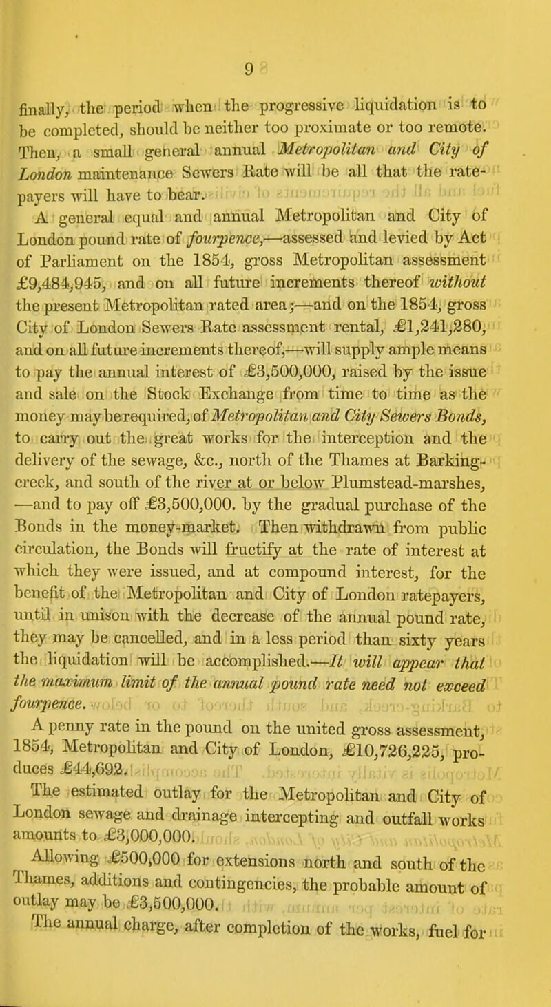 finally, tlie period -when , the progressive liquidation is to be completed, should be neither too proximate or too remote. Then, a small general annual Metropolitan and City of Z-onrfow maintenance Sewers Rate will be all that the rate-'*; payers will have to tearj• ■ ' lo ^.ju jiiji/iujfju-i nii Uj; inu. i inl A general equal and annual Metropolian and City' 6f London pound rate of fourpence,—assessed and levied by Act I of Parliament on the 1854, gross Metropolitan assessment '- £9,484,945, and on all future increments thereof without the present Metropolitan rated area j—and on the 1854, gross'J- City of London Sewers Rate assessment rental, £1,241,280, and on all fatm'e increments thereof,—will supply ample means ■ • to pay the annual interest of £3,500,000, raised by the issue'' and sale on the Stock Exchange from time to time as the  money may be required, of Metropolitan and City Sewers Bonds, to carry out the .gi-eat works for the interception and thei'j delivery of the sewage, fee, north of the Thames at Barking- creek, and south of the river at or below Plumstead-marshes, —and to pay off £3,500,000. by the gradual purchase of the Bonds in the money-market. Then withdrawn from public circulation, the Bonds will fructify at the rate of interest at which they were issued, and at compound interest, for the benefit of the Metropolitan andi City of London ratepayers, until in unison with the decrease of the annual pound rate, they may be cancelled, and in a less period than sixty years the liquidation will be accomplished.—It loill appear that^<^ the maximum limit of the annual pound rate need not exceed''^' fourpence. v/olod to oj- iooiori^t d tnos bii. A penny rate in the pound on the united gross assessment, 1854, Metropolitan and City of London, £10,726,225, pro- duces £44,692. The estimated outlay > for the Metropolitan; ani; City of (> • London sewage and drainage intercepting and outfall worksin l amounts to £3,000,000.,l0Oil8.«oVj«oJi '\pv aaA'^M AUowing £500,000 for extensions north and south of the Thames, additions and contingencies, the probable amount of M outlay may be £3,500,000. , The annual charge, after completion of the M^orks, fuelfbr