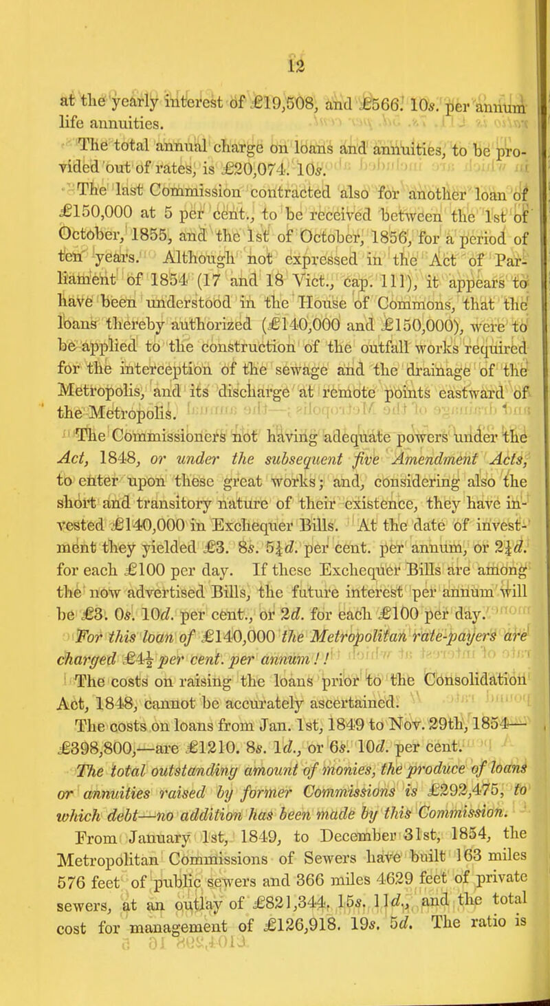 at tlid'yearly inlie^st iif =gl9;508; i^d^^Se^'ItJ^i'mr iUliiA- life annuities. ^^^^'i '^'^v ■^^<- • • ^^v/t '^Tlie total annual cliarge on loans and' annuities, to be pro- viflfed'out of rates; is ,£20,074y 'lG^.' ''-^ ^■'■•'^^'J'^' ^'^J' jl^i'i ' • The last Commission contradted also' foi-^ dnotli^r'loan of £150,000 at 5 per cent., to be received between the 1st bif' October, 1855, and the 1st of October, 1856, for a period of Itett^ ^j'&^kJ'' ■ Although' hot expressed in the Act' of Pari Mtneiit 'bf 18'54i' (17 ahd l8^ Vict:;^a^:'l llj; it^ap^krs^ t^ hav6 been understood in the House of CbmTnons, '^h'at ' thef loans thereby authorized (£140,000 and =6150,000), ^ei-fe'ttf be aj)plied to the construction of the outfall works requirfei for the interception of the sewage and the drainage of the Metropolis, and its discharge at remote points eastward of the Metropolis. ' ^—I ^'' i The Commissioners not having adequate powers under the Act, 1848, or undei' the subsequent five Amendment Adt^j to etiter upon these great works; and, considering also the short and transitory nature of their existence, they have in- A'ested £140,000 in Exchequer Bills. At the date of invest-' ment they yielded £3. 8s. 5^i^. per cent, pfei*'aninitny br 2ld. for each £100 per day. If these Exchequer Bills are among the now advertised Bills, the future interest per annum will be £3. 05. lOrf. per cent., or 'id. for each £100 per day. Tor this loan of £140,000 i/te Metropolitan rate-payers are charged £4^23er cent, per annum '''^''^'^ +''T'>+^f '^^ ' !<!The costs on raising the loans pribi^ 'tb 'the Consolidation Act, 1848, cannot be accurately ascertained! ' The costs on loans from Jan. 1st, 1849 to NbV.^29^hVl^54— £398,800,—are £1210. 8*. Id., or 65. \Qd. per cent. The total outstanding amount of monies, the produce of loans or annuities raised by former Commissions is £293,475, to which debt—no addition has been made by thi^ Commission. ■ From January 1st, 1849, to December 31st, 1854, the Metropolitan Commissions of Sewers have built 163 miles 576 feet of public sewers and 366 mdes 4629 feet of private sewers, at an outlay of £821,344, 15s. 11^?^,. £ind the total cost for management of £126,918. 19s. M. The ratio is S 01 Mt>i;,401A