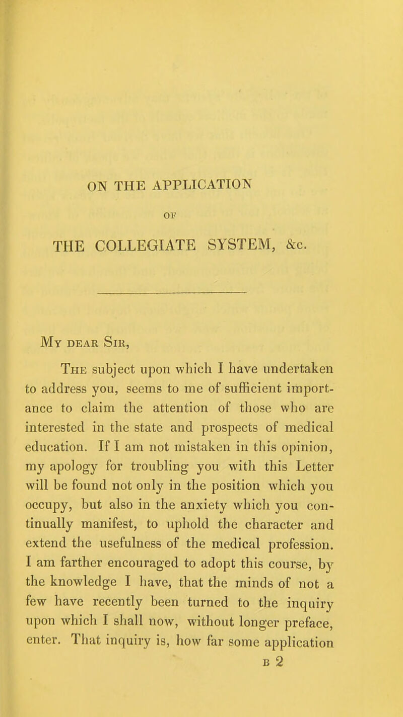 ON THE APPLICATION OF THE COLLEGIATE SYSTEM, &c. My DEAR Sill, The subject upon which I have undertaken to address you, seems to me of sufficient import- ance to claim the attention of those who are interested in the state and prospects of medical education. If I am not mistaken in this opinion, my apology for troubling you with this Letter will be found not only in the position which you occupy, but also in the anxiety which you con- tinually manifest, to uphold the character and extend the usefulness of the medical profession. I am farther encouraged to adopt this course, by the knowledge I have, that the minds of not a few have recently been turned to the inquiry upon which I shall now, without longer preface, enter. That inquiry is, how far some application B 2