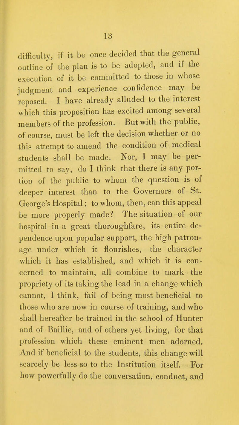 difficulty, if it be once decided that the general outline of the plan is to be adopted, and if the execution of it be committed to those in whose judgment and experience confidence may be reposed. I have already alluded to the interest which this proposition has excited among several members of the profession. But with the public, of course, must be left the decision whether or no this attempt to amend the condition of medical students shall be made. Nor, I may be per- mitted to say, do I think that there is any por- tion of the public to whom the question is of deeper interest than to the Governors of St. George's Hospital; to whom, then, can this appeal be more properly made? The situation of our hospital in a great thoroughfare, its entire de- pendence upon popular support, the high patron- age under which it flourishes, the character which it has established, and which it is con- cerned to maintain, all combine to mark the propriety of its taking the lead in a change which cannot, I think, fail of being most beneficial to those who are now in course of training, and who shall hereafter be trained in the school of Hunter and of Baillie, and of others yet living, for that profession which these eminent men adorned. And if beneficial to the students, this change will scarcely be less so to the Institution itself. For how powerfully do the conversation, conduct, and