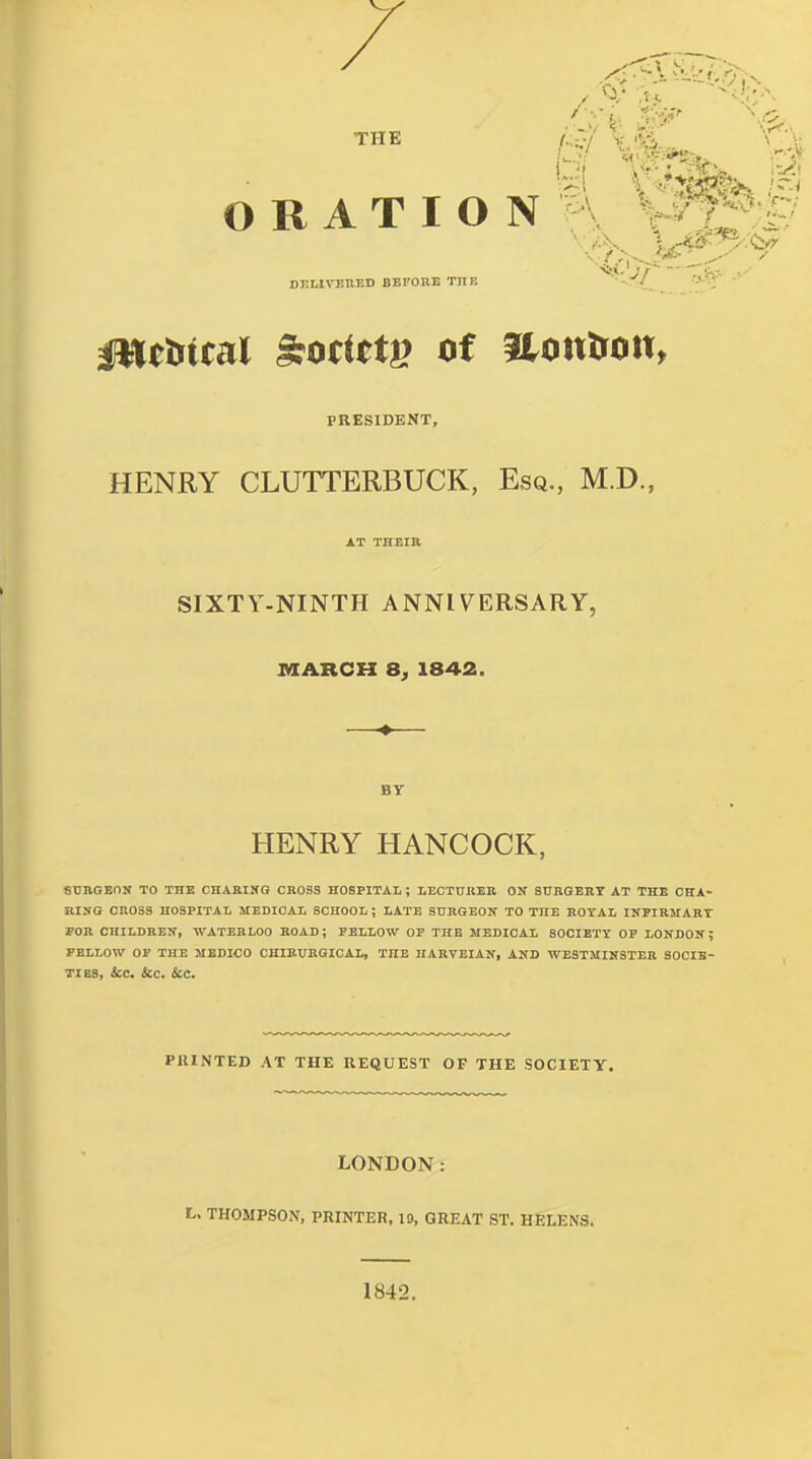 THE /.:CV V <Xtt \ '\: ORATION'A V^-^ DELIVETIED BEFORE THE - PRESIDENT, HENRY CLUTTERBUCK, Esq., M.D., AT THEIR SIXTY-NINTH ANNIVERSARY, MARCH a, 1842. BY HENRY HANCOCK, SXJBGEON TO THE CHAEINO CROSS HOSPITAL ; LEOTUllEB ON SURGERY AT THE CHA- III>'G CROSS HOSPITAL MEDICAL SCHOOL; LATE SURGEON TO THE KOYAL INFIRMARY FOR CHILDREN, WATERLOO KOAD; PBLLOW OP THE MEDICAL SOCIETY OP LONDON; PELLOW OP THE MEDICO CKIBUKGICAL, THE HARTEIAN, AND WESTMINSTER SOCIE- TIES, ice. &C. &e. PRINTED AT THE REQUEST OF THE SOCIETY. LONDON: L. THOMPSON, PRINTER, 19, GREAT ST. HELENS. 1842.