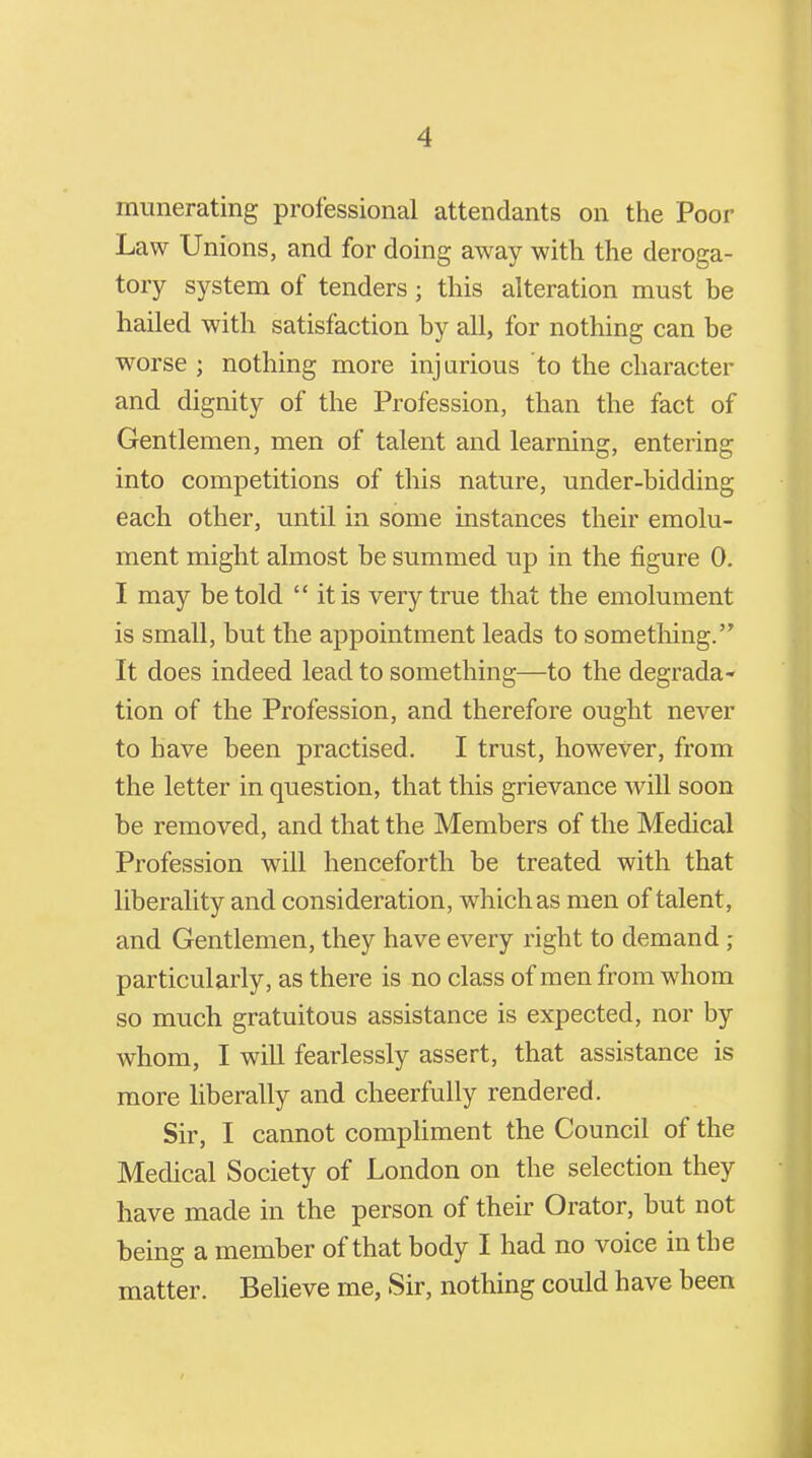 munerating professional attendants on the Poor Law Unions, and for doing away with the deroga- tory system of tenders; this alteration must be hailed with satisfaction by all, for nothing can be worse ; nothing more injurious to the character and dignity of the Profession, than the fact of Gentlemen, men of talent and learning, entering into competitions of this nature, under-bidding each other, until in some instances their emolu- ment might almost be summed up in the figure 0. I may be told  itis very true that the emolument is small, but the appointment leads to something. It does indeed lead to something—to the degrada- tion of the Profession, and therefore ought never to have been practised. I trust, however, from the letter in question, that this grievance Avill soon be removed, and that the Members of the Medical Profession will henceforth be treated with that liberality and consideration, which as men of talent, and Gentlemen, they have every right to demand; particularly, as there is no class of men from whom so much gratuitous assistance is expected, nor by whom, I will fearlessly assert, that assistance is more liberally and cheerfully rendered. Sir, I cannot compliment the Council of the Medical Society of London on the selection they have made in the person of their Orator, but not being a member of that body I had no voice in the matter. Believe me, Sir, nothing could have been