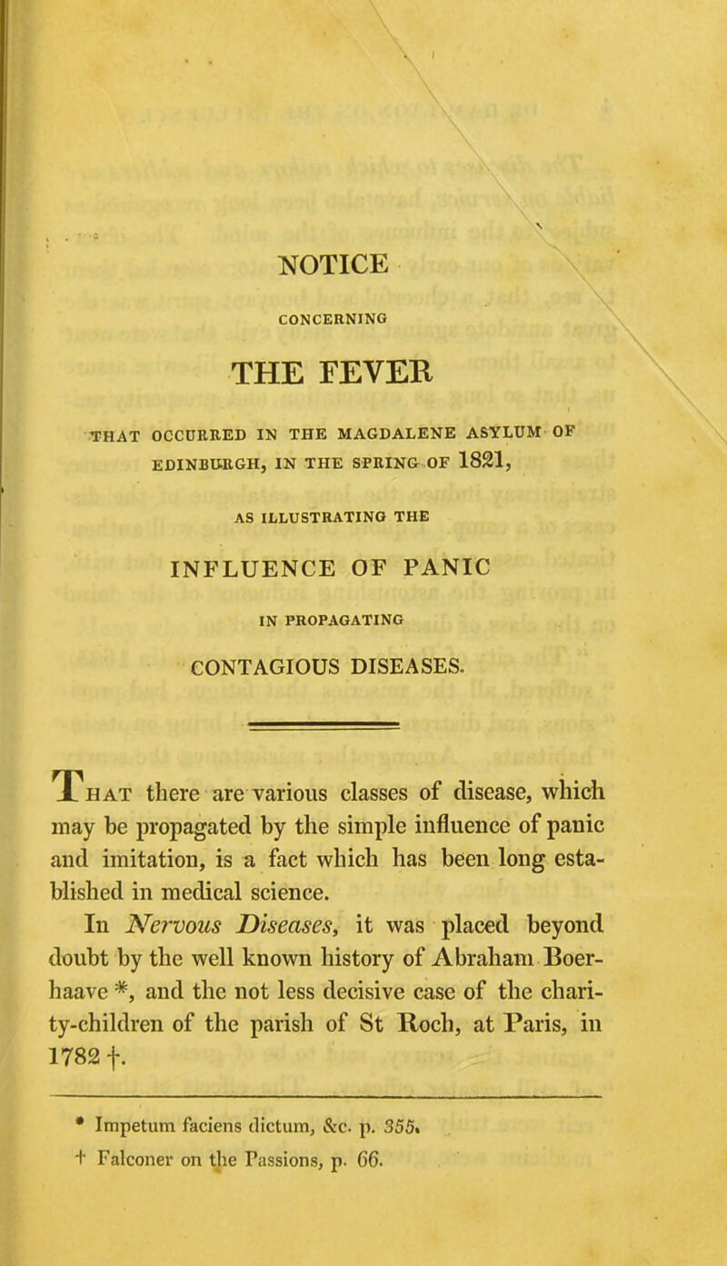 \ NOTICE CONCERNING \ THE FEVER •THAT OCCUEEED IN THE MAGDALENE ASYLUM OF EJDINBtiEGH, IN THE SfEIN& OF 1821, AS ILLUSTRATING THE INFLUENCE OF PANIC IN PROPAGATING CONTAGIOUS DISEASES. That there are various classes of disease, which may be propagated by the simple influence of panic and imitation, is a fact which has been long esta- blished in medical science. In Nervous Diseases, it was placed beyond doubt by the well known history of Abraham Boer- haave *, and the not less decisive case of the chari- ty-children of the parish of St Roch, at Paris, in 1782 f. * Impetum faciens dictum, &c. p. 355. + Falconer on the Passions, p. 66.