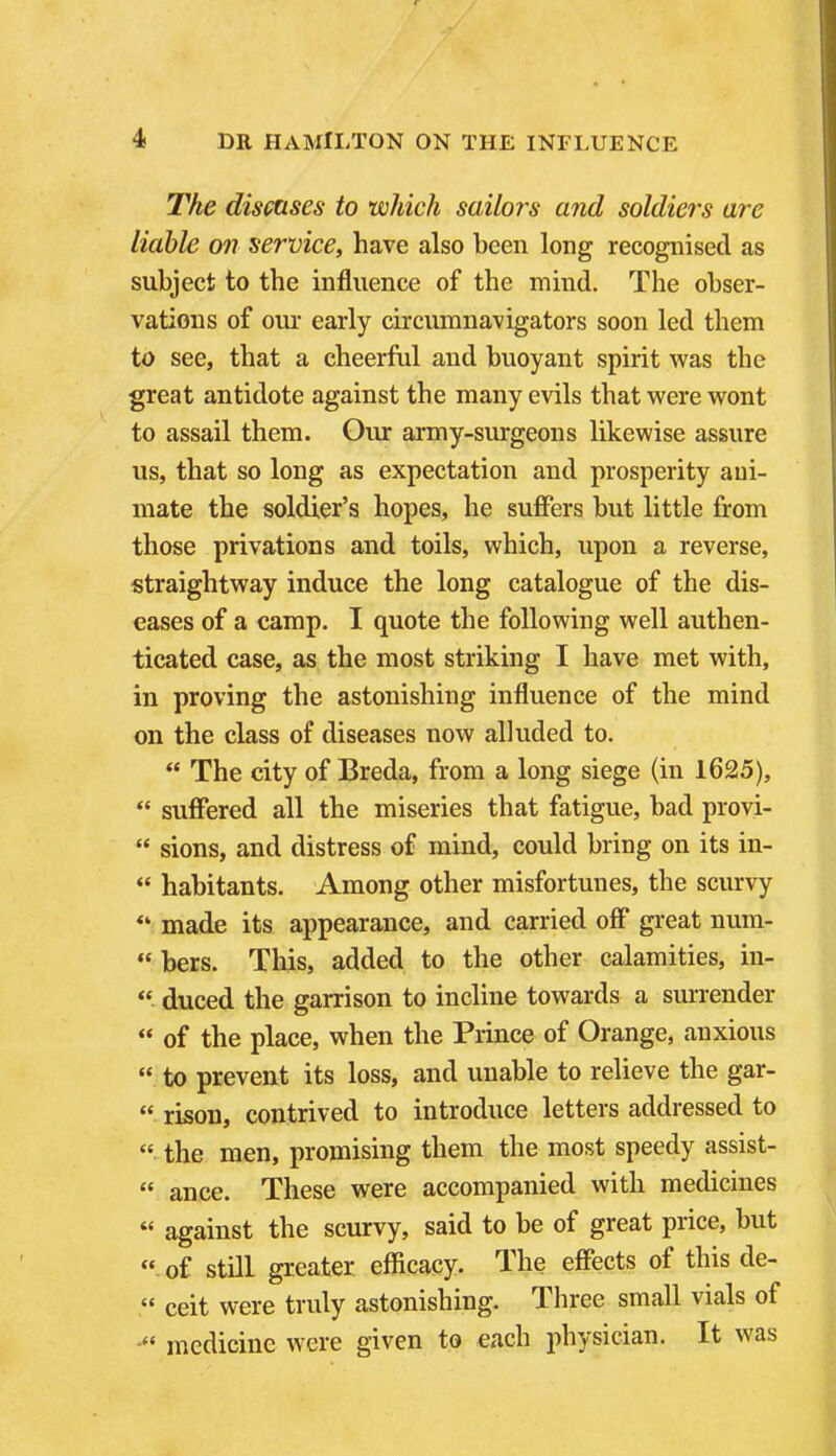 The diseases to which sailors and soldiers are liable on service, have also been long recognised as subject to the influence of the mind. The obser- vations of our early circumnavigators soon led them to see, that a cheerful and buoyant spirit was the great antidote against the many evils that were wont to assail them. Our army-surgeons likewise assure us, that so long as expectation and prosperity ani- mate the soldier's hopes, he suffers but little from those privations and toils, which, upon a reverse, straightway induce the long catalogue of the dis- eases of a camp. I quote the following well authen- ticated case, as the most striking I have met with, in proving the astonishing influence of the mind on the class of diseases now alluded to.  The city of Breda, from a long siege (in 1625),  suffered all the miseries that fatigue, bad provi-  sions, and distress of mind, could bring on its in-  habitants. Among other misfortunes, the scurvy made its appearance, and carried off great num-  bers. This, added to the other calamities, in-  duced the garrison to incline towards a surrender  of the place, when the Prince of Orange, anxious  to prevent its loss, and unable to relieve the gar-  risen, contrived to introduce letters addressed to  the men, promising them the most speedy assist-  ance. These were accompanied with medicines  against the scurvy, said to be of great price, but  of still greater efficacy. The effects of this de-  ceit were truly astonishing. Three small vials of medicine were given to each physician. It was