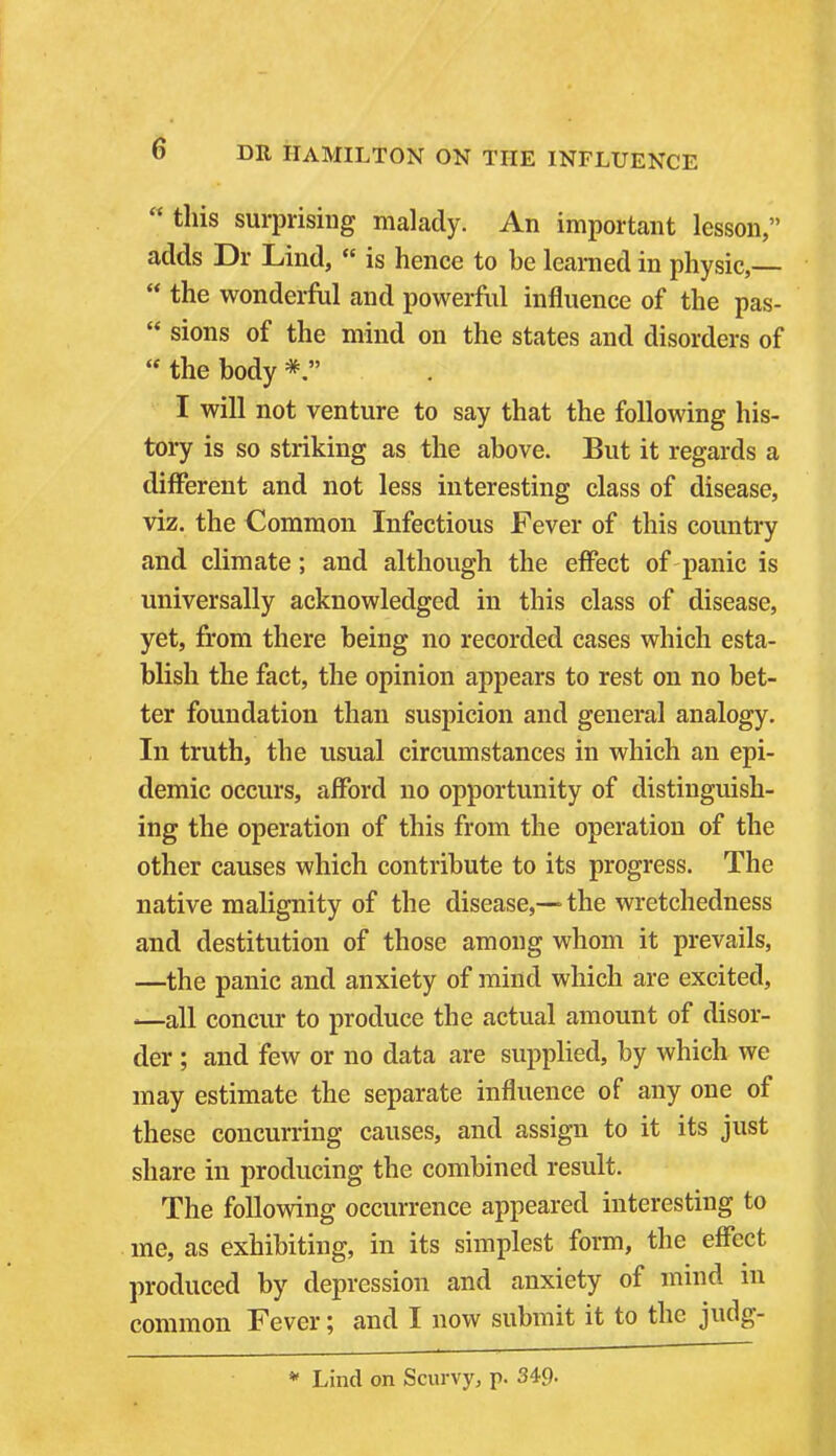 this surprising malady. An important lesson, adds Dr Lind,  is hence to be learned in physic,—  the wonderful and powerful influence of the pas-  sions of the mind on the states and disorders of  the body I will not venture to say that the following his- tory is so striking as the above. But it regards a different and not less interesting class of disease, viz. the Common Infectious Fever of this country and climate; and although the effect of panic is universally acknowledged in this class of disease, yet, from there being no recorded cases which esta- blish the fact, the opinion appears to rest on no bet- ter foundation than suspicion and general analogy. In truth, the usual circumstances in which an epi- demic occurs, afford no opportunity of distinguish- ing the operation of this from the operation of the other causes which contribute to its progress. The native malignity of the disease,— the wretchedness and destitution of those among whom it prevails, —the panic and anxiety of mind which are excited, —all concur to produce the actual amount of disor- der ; and few or no data are supplied, by which we may estimate the separate influence of any one of these concurring causes, and assign to it its just share in producing the combined result. The following occurrence appeared interesting to me, as exhibiting, in its simplest form, the effect produced by depression and anxiety of mind in common Fever; and I now submit it to the judg- * Lind on Scurvy, p. 349-