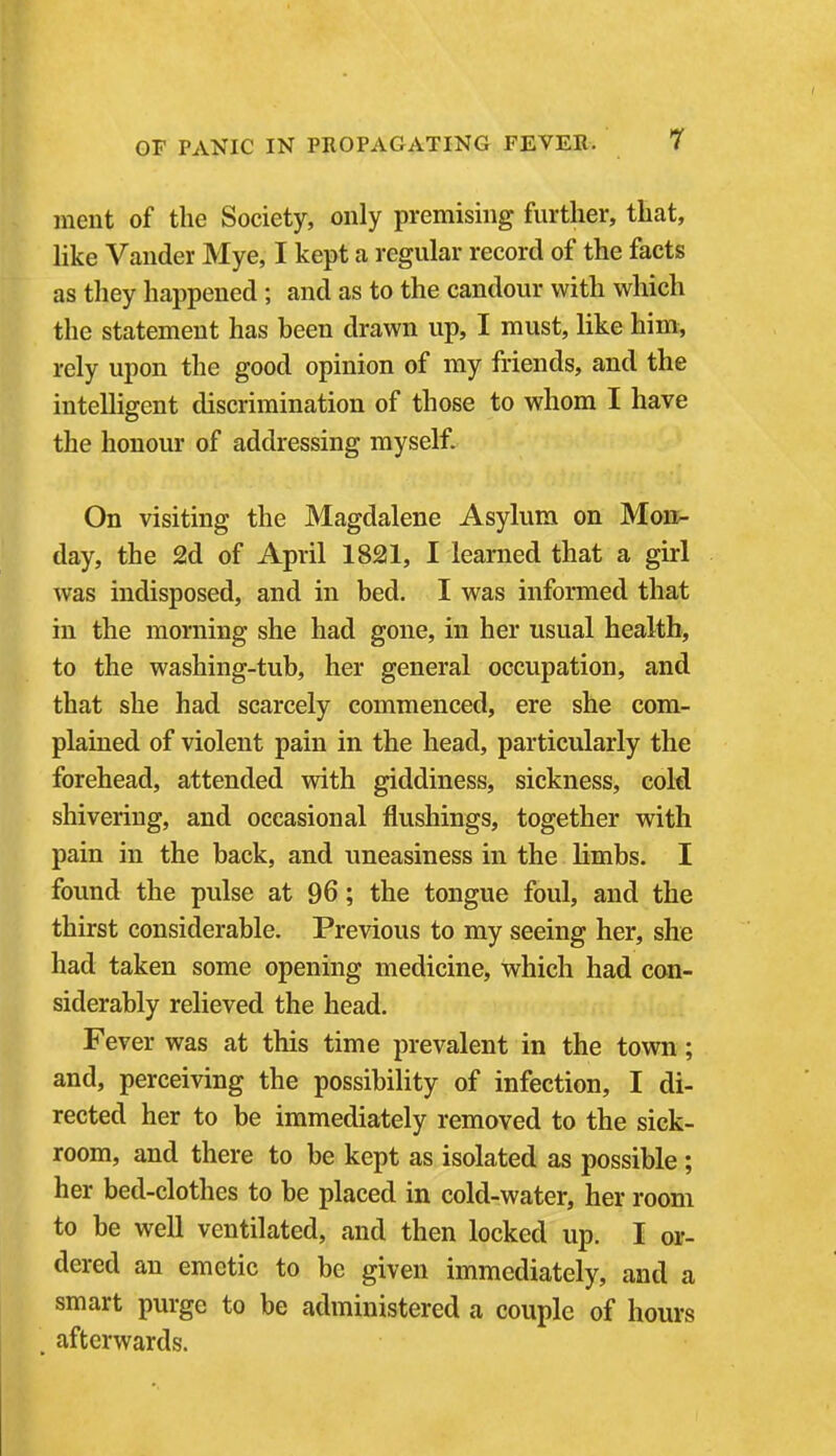 ment of the Society, only premising further, that, like Vander Mye, I kept a regular record of the facts as they happened; and as to the candour with which the statement has been drawn up, I must, like him, rely upon the good opinion of my friends, and the intelligent discrimination of those to whom I have the honour of addressing myself. On visiting the Magdalene Asylum on Mon^ day, the 2d of April 1821, I learned that a girl was indisposed, and in bed. I was informed that in the morning she had gone, in her usual health, to the washing-tub, her general occupation, and that she had scarcely commenced, ere she com- plained of violent pain in the head, particularly the forehead, attended with giddiness, sickness, cold shivering, and occasional flushings, together with pain in the back, and uneasiness in the limbs. I found the pulse at 96; the tongue foul, and the thirst considerable. Previous to my seeing her, she had taken some opening medicine, which had con- siderably relieved the head. Fever was at this time prevalent in the town; and, perceiving the possibility of infection, I di- rected her to be immediately removed to the sick- room, and there to be kept as isolated as possible ; her bed-clothes to be placed in cold-water, her room to be well ventilated, and then locked up. I or- dered an emetic to be given immediately, and a smart purge to be administered a couple of hours . afterwards.