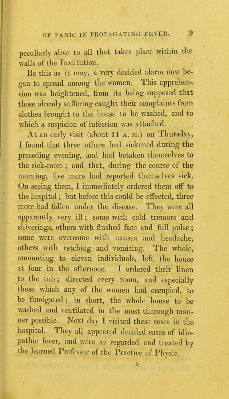 peculiarly alive to all that takes place within the walls of the Institution. Be this as it may, a very decided alarm now be- gan to spread among the women. This apprehen- sion was heightened, from its being supposed that those already suffering caught their complaints from clothes brought to the house to be washed, and to which a suspicion of infection was attached. At an early visit (about 11 a. m.) on Thursday, I found that three others had sickened during the preceding evening, and had betaken themselves to the sick-room; and that, during the course of the morning, five more had reported themselves sick. On seeing them, I immediately ordered them off to the hospital; but before this could be effected, three more had fallen under the disease. They were all apparently very ill; some with cold tremors and shiverings, others with flushed face and full pulse; some were overcome with nausea and headache, others with retching and vomiting. The whole, amounting to eleven individuals, left the house at four in the afternoon. I ordered their linen to the tub; directed every room, and especially those which any of the women had occupied, to be fumigated; in short, the whole house to be washed and ventilated in the most thorough man- ner possible. Next day I visited these cases in the hospital. They all appeared decided cases of idio- pathic fever, and were so regarded and treated by the learned Professor of the Practice of Physic.