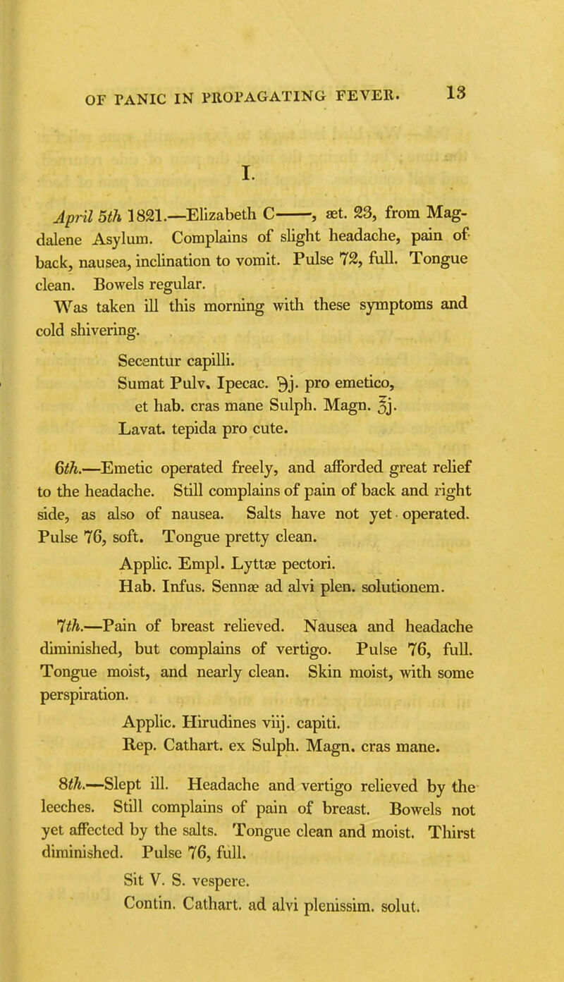 I. Jpjil 5th 1821.—Elizabeth C , set. 23, from Mag- dalene Asylum. Complains of slight headache, pain of- back, nausea, inclination to vomit. Pulse 72, full. Tongue clean. Bowels regular. Was taken ill this morning with these symptoms and cold shivering. Secentur capilli. Sumat Pulv. Ipecac, ^j. pro emetico, et hab. eras mane Sulph. Magn. ^j. Lavat. tepida pro cute. 6th.—Emetic operated freely, and afforded great relief to the headache. Still complains of pain of back and right side, as also of nausea. Salts have not yet ■ operated. Pulse 76, soft. Tongue pretty clean. Applic. Empl. Lyttae pectori. Hab. Infus. Sennse ad alvi plen. solutiouem. '7th.—Pain of breast relieved. Nausea and headache diminished, but complains of vertigo. Pulse 76, full. Tongue moist, and nearly clean. Skin moist, with some perspiration. Applic. Hirudines viij. capiti. Rep. Cathart. ex Sulph. Magn. eras mane. 8^^.-—Slept ill. Headache and vertigo relieved by the leeches. Still complains of pain of breast. Bowels not yet affected by the salts. Tongue clean and moist. Thirst diminished. Pulse 76, full. Sit V. S. vespere. Contin. Cathart. ad alvi plenissim. solut.