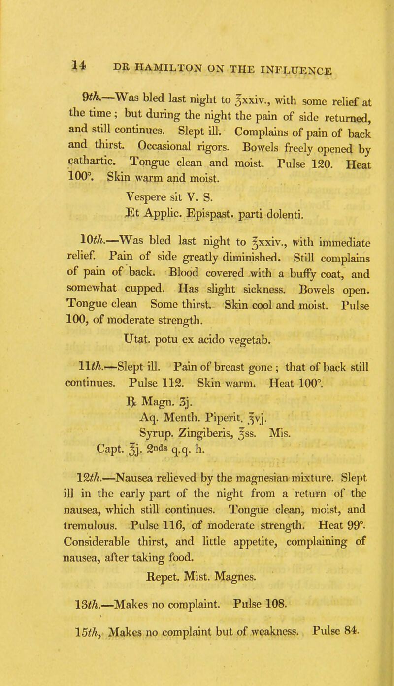 9fA.—Was bled last night to ^xxiv., with some relief at the time; but during the night the pain of side returned, and still continues. Slept ill. Complains of pain of back and thu-st. Occasional rigors. Bowels freely opened by cathartic. Tongue clean and moist. Pulse 120. Heat 100°. Skin warm and moist. Vespere sit V. S. Et Applic. Epispast. parti dolenti. 10^^.—Was bled last night to gxxiv., with immediate relief. Pain of side greatly diminished. Still complains of pain of back. Blood covered with a buffy coat, and somewhat cupped. Has slight sickness. Bowels open. Tongue clean Some thirst. Skin cool and moist. Pulse 100, of moderate strength. Ut&t. potu ex acido vegetab. IWi.—Slept ill. Pain of breast gone ; that of back still continues. Pulse 112. Skin warm. Heat 100. ^ Magn, 3j. Aq. Menth. Piperit. Jvj. Syrup. Zingiberis, ^ss. Mis. Capt. 3j. Snda q.q. h. IQth.—Nausea relieved by the magnesian mixture. Slept ill in the early part of the night from a return of the nausea, which still continues. Tongue clean, moist, and tremulous. Pulse 116, of moderate strength. Heat 99°. Considerable thirst, and little appetite, complaining of nausea, after taking food. Repet. Mist. Magnes. 13th.—Makes no complaint. Pulse 108. ISthy Makes no complaint but of .weakness. Pulse 84. 1