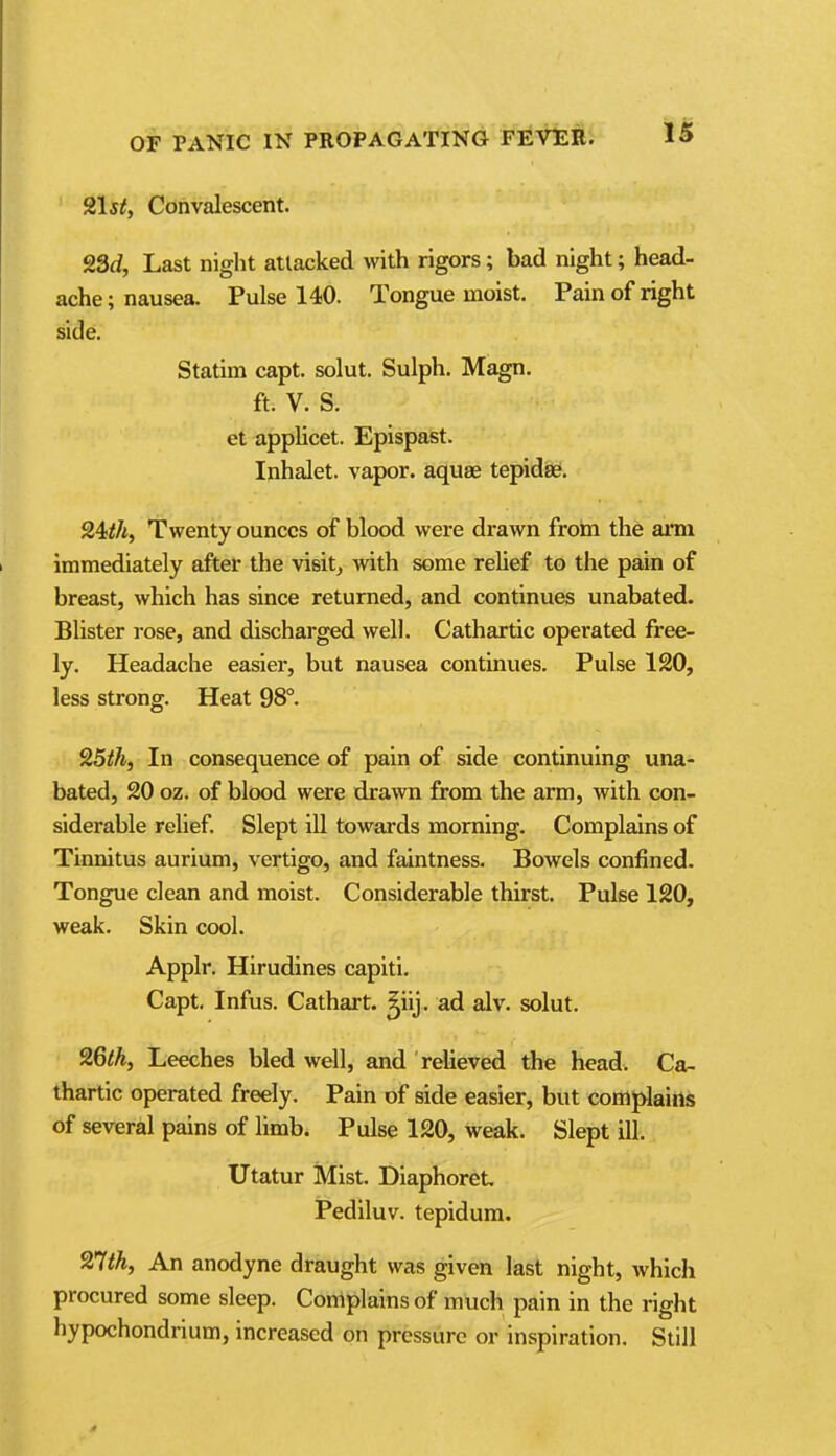 215^, Convalescent. 23d, Last night attacked with rigors; bad night; head- ache; nausea. Pulse 140. Tongue moist. Pain of right side. Statim capt. solut. Sulph. Magn. ft. V. S. et applicet. Epispast. Inhalet. vapor, aquae tepidse. Twenty ounces of blood were drawn frohi the ami immediately after the visit, with some relief to the pain of breast, which has since returned, and continues unabated. Blister rose, and discharged well. Cathartic operated free- ly. Headache easier, but nausea continues. Pulse 120, less strong. Heat 98°. 25th, In consequence of pain of side continuing una- bated, 20 oz. of blood were drawn from the arm, with con- siderable relief Slept ill towards morning. Complains of Tinnitus aurium, vertigo, and faintness. Bowels confined. Tongue clean and moist. Considerable thirst. Pulse 120, weak. Skin cool. Applr. Hirudines capiti. Capt. Infus. Cathart. ^iij. ad alv. solut. 26lh, Leeches bled well, and relieved the head. Ca- thartic operated freely. Pain of side easier, but conaplaitts of several pains of limb. Pulse 120, weak. Slept ill. Utatur Mist. Diaphor6t iPediluv. tepidum. 27<A, An anodyne draught was given last night, which procured some sleep. Complains of much pain in the right hypochondrium, increased on pressure or inspiration. Still