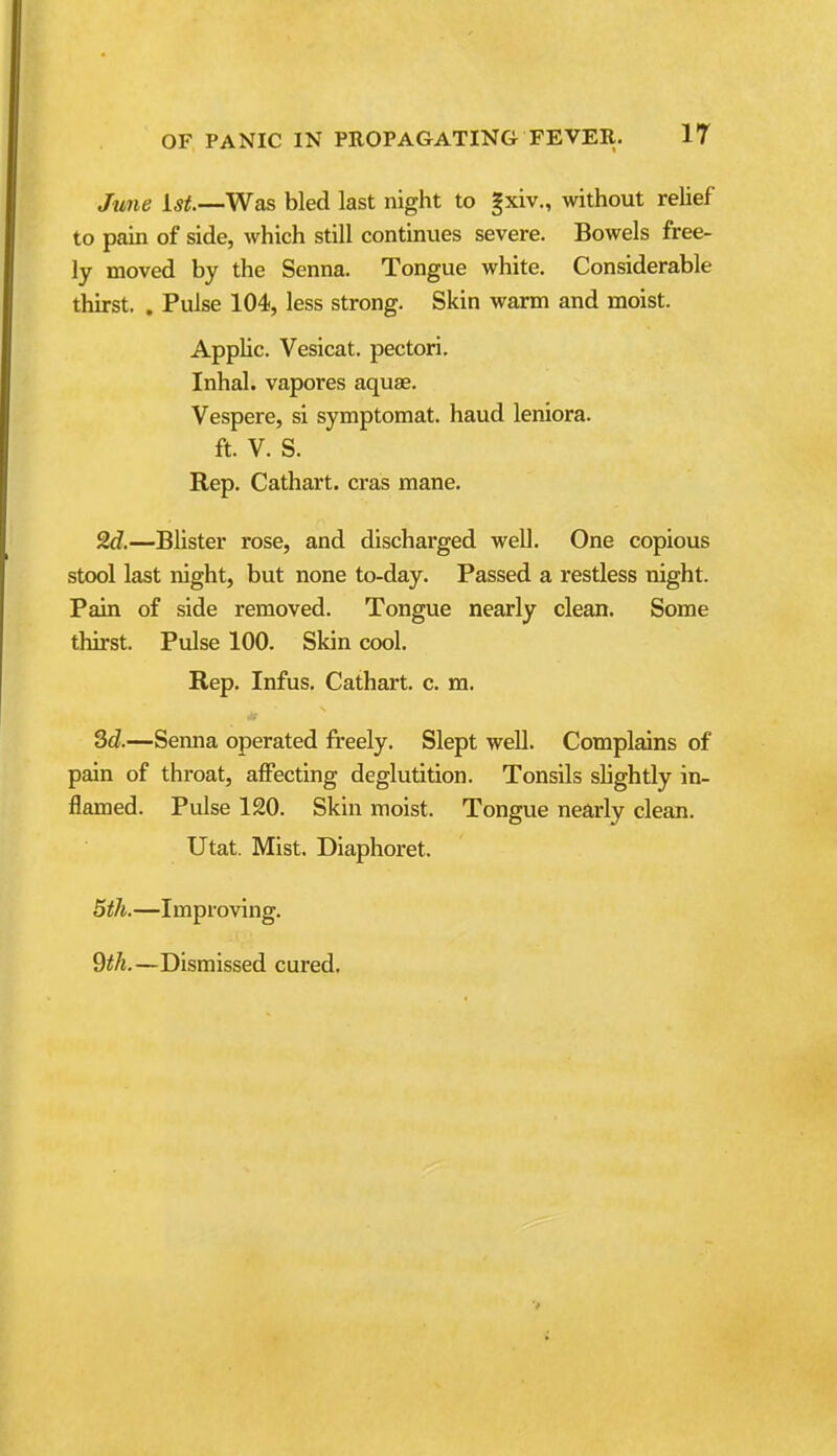June 1^^.—Was bled last night to gxiv., without relief to pain of side, which still continues severe. Bowels free- ly moved by the Senna. Tongue white. Considerable thirst, . Pulse 104, less strong. Skin warm and moist. Applic. Vesicat. pectori. Inhal. vapores aquas. Vespere, si symptomat. baud leniora. ft. V. S. Rep. Cathart. eras mane. 9.d.—Blister rose, and discharged well. One copious stool last night, but none to-day. Passed a restless night. Pain of side removed. Tongue nearly clean. Some thirst. Pulse 100. Skin cool. Rep. Infus. Cathart. c. m. 3d.—Senna operated freely. Slept well. Complains of pain of throat, affecting deglutition. Tonsils slightly in- flamed. Pulse 120. Skin moist. Tongue nearly clean. Utat. Mist. Diaphoret. 5th.—Improving. 9<A.—Dismissed cured.